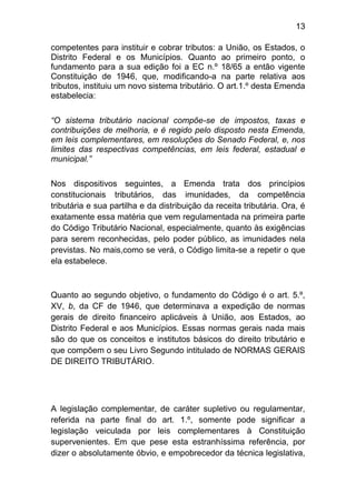 13

competentes para instituir e cobrar tributos: a União, os Estados, o
Distrito Federal e os Municípios. Quanto ao primeiro ponto, o
fundamento para a sua edição foi a EC n.º 18/65 a então vigente
Constituição de 1946, que, modificando-a na parte relativa aos
tributos, instituiu um novo sistema tributário. O art.1.º desta Emenda
estabelecia:

“O sistema tributário nacional compõe-se de impostos, taxas e
contribuições de melhoria, e é regido pelo disposto nesta Emenda,
em leis complementares, em resoluções do Senado Federal, e, nos
limites das respectivas competências, em leis federal, estadual e
municipal.”

Nos dispositivos seguintes, a Emenda trata dos princípios
constitucionais tributários, das imunidades, da competência
tributária e sua partilha e da distribuição da receita tributária. Ora, é
exatamente essa matéria que vem regulamentada na primeira parte
do Código Tributário Nacional, especialmente, quanto às exigências
para serem reconhecidas, pelo poder público, as imunidades nela
previstas. No mais,como se verá, o Código limita-se a repetir o que
ela estabelece.



Quanto ao segundo objetivo, o fundamento do Código é o art. 5.º,
XV, b, da CF de 1946, que determinava a expedição de normas
gerais de direito financeiro aplicáveis à União, aos Estados, ao
Distrito Federal e aos Municípios. Essas normas gerais nada mais
são do que os conceitos e institutos básicos do direito tributário e
que compõem o seu Livro Segundo intitulado de NORMAS GERAIS
DE DIREITO TRIBUTÁRIO.




A legislação complementar, de caráter supletivo ou regulamentar,
referida na parte final do art. 1.º, somente pode significar a
legislação veiculada por leis complementares à Constituição
supervenientes. Em que pese esta estranhíssima referência, por
dizer o absolutamente óbvio, e empobrecedor da técnica legislativa,
 
