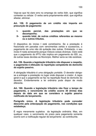 130

Veja-se que há claro erro no emprego do verbo ilidir, que significa
contestar ou refutar. O verbo seria propriamemte elidir, que significa
afastar, eliminar.

Art. 158. O pagamento de um crédito não importa em
presunção de pagamento:

  I-    quando parcial, das prestações em que se
        decomponha;
  II-   quando total, de outros créditos referentes ao mesmo
        ou a outros tributos.

O dispositivo do iniciso I está corretíssimo. Se a prestação é
fracionada em parcelas com vencimentos certos e sucessivos, o
pagamento de uma não dá quitação das outras. Entretanto, o seu
inciso II nada acrescenta porque mistura coisas diversas. Claro está
que o pagamento do IPTU não implica em pagamento do ISS ,ou,
de outras taxas devidas ao Município. Melhor seria se não existisse.

Art. 159. Quando a legislação tributária não dispuser a respeito,
o pagamento é efetuado na repartição competente do domicílio
do sujeito passivo.

A obrigação tributária é uma obrigação portable. O devedor obriga-
se a entregar a prestação no lugar onde dispuser o credor. A regra
geral é que o pagamento se faz na repartição fiscal do domicílio do
devedor. Evidentemente a lei ordinária pode dispor de modo
diferente.

Art. 160. Quando a legislação tributária não fixar o tempo do
pagamento, o vencimento do crédito ocorre 30 (trinta) dias
depois da data em que se considera o sujeito passivo
notificado do lançamento.

Parágrafo único. A legislação tributária pode conceder
desconto pela antecipação do pagamento, nas condições que
estabeleça.

É regra meramente supletiva da legislação ordinária. Mas, em
qualquer caso, o vencimento do prazo para pagamento somente
ocorre com a notificação regular do lançamento ao contribuinte.
 