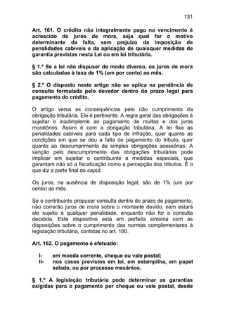 131

Art. 161. O crédito não integralmente pago no vencimento é
acrescido de juros de mora, seja qual for o motivo
determinante da falta, sem prejuízo da imposição de
penalidades cabíveis e da aplicação de quaisquer medidas de
garantia previstas nesta Lei ou em lei tributária.

§ 1.º Se a lei não dispuser de modo diverso, os juros de mora
são calculados à taxa de 1% (um por cento) ao mês.

§ 2.º O disposto neste artigo não se aplica na pendência de
consulta formulada pelo devedor dentro do prazo legal para
pagamento do crédito.

O artigo versa as consequências pelo não cumprimento da
obrigação tributária. Ele é pertinente. A regra geral das obrigações é
sujeitar o inadimplente ao pagamento de multas e dos juros
moratórios. Assim é com a obrigação tributária. A lei fixa as
penalidades cabíveis para cada tipo de infração, quer quanto as
condições em que se deu a falta de pagamento do tributo, quer
quanto ao descumprimento de simples obrigações acessórias. A
sanção pelo descumprimento das obrigações tributárias pode
implicar em sujeitar o contribuinte a medidas especiais, que
garantam não só a fiscalização como a percepção dos tributos. É o
que diz a parte final do caput.

Os juros, na ausência de disposição legal, são de 1% (um por
cento) ao mês.

Se o contribuinte propuser consulta dentro do prazo de pagamento,
não correrão juros de mora sobre o montante devido, nem estará
ele sujeito à qualquer penalidade, enquanto não for a consulta
decidida. Este dispositivo está em perfeita sintonia com as
disposições sobre o cumprimento das normas complementares à
legislação tributária, contidas no art. 100.

Art. 162. O pagamento é efetuado:

  I-    em moeda corrente, cheque ou vale postal;
  II-   nos casos previstos em lei, em estampilha, em papel
        selado, ou por processo mecânico.

§ 1.º A legislação tributária pode determinar as garantias
exigidas para o pagamento por cheque ou vale postal, desde
 