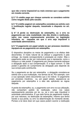 132

que não o torne impossível ou mais oneroso que o pagamento
em moeda corrente.

§ 2.º O crédito pago por cheque somente se considera extinto
como resgate deste pelo sacado.

§ 3.º O crédito pagável em estampilha considera-se extinto com
a inutilização regular daquela, ressalvado o disposto no art.
150.

§ 4.º A perda ou destruição da estampilha, ou o erro no
pagamento por esta modalidade não dão direito à restituição,
salvo nos casos expressamente previstos na legislação
tributária, ou naqueles em que o erro seja imputável à
autoridade administrativa.

§ 5.º O pagamento em papel selado ou por processo mecânico
equipara-se ao pagamento em estampilha.

O dispositivo disciplina os meios de pagamento e os efeitos dele
decorrentes. O modo natural de se efetuar o pagamento é pela
entrega da moeda correspondente à prestação ao credor. Mas o
pagamento pode se dar por instrumento que a represente, como o
cheque e o vale postal. O pagamento por cheque somente extingue
a obrigação após a sua compensação. É a regra comum. O vale
postal é garantia do cumprimento da obrigação pois depende de
sua compra pelo contribuinte.

Se o pagamento se der por estampilha a obrigação considera-se
extinta com a sua inutilização, nos termos da lei. Por exemplo, com
a sua aposição sobre documentos que a lei indicar. O pagamento
por processo mecânico, ou, por papel selado, equipara-se ao
pagamento por estampilha e a eles são aplicáveis as regras
daquele.

A perda da estampilha, ou, o pagamento com erro na sua utilização,
não comportam pedido de restituição, salvo nos casos
expressamente previstos em lei, ou, se o erro seja imputável à
autoridade administrativa. É que esta forma de pagamento implica,
por sua natureza, na destruição da estampilha, mesmo que tenha
havido a sua perda, ou erro na determinação do montante devido.
Porisso a lei deve dizer em que casos podem ocorrer a restituição
 