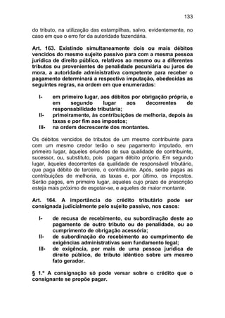 133

do tributo, na utilização das estampilhas, salvo, evidentemente, no
caso em que o erro for da autoridade fazendária.

Art. 163. Existindo simultaneamente dois ou mais débitos
vencidos do mesmo sujeito passivo para com a mesma pessoa
jurídica de direito público, relativos ao mesmo ou a diferentes
tributos ou provenientes de penalidade pecuniária ou juros de
mora, a autoridade administrativa competente para receber o
pagamento determinará a respectiva imputação, obedecidas as
seguintes regras, na ordem em que enumeradas:

  I-     em primeiro lugar, aos débitos por obrigação própria, e
         em     segundo       lugar   aos    decorrentes     de
         responsabilidade tributária;
  II-    primeiramente, às contribuições de melhoria, depois às
         taxas e por fim aos impostos;
  III-   na ordem decrescente dos montantes.

Os débitos vencidos de tributos de um mesmo contribuinte para
com um mesmo credor terão o seu pagamento imputado, em
primeiro lugar, àqueles oriundos de sua qualidade de contribuinte,
sucessor, ou, substituto, pois pagam débito próprio. Em segundo
lugar, àqueles decorrentes da qualidade de responsável tributário,
que paga débito de terceiro, o contribuinte. Após, serão pagas as
contribuições de melhoria, as taxas e, por último, os impostos.
Serão pagos, em primeiro lugar, aqueles cujo prazo de prescrição
esteja mais próximo de esgotar-se, e aqueles de maior montante.

Art. 164. A importância do crédito tributário pode ser
consignada judicialmente pelo sujeito passivo, nos casos:

  I-     de recusa de recebimento, ou subordinação deste ao
         pagamento de outro tributo ou de penalidade, ou ao
         cumprimento de obrigação acessória;
  II-    de subordinação do recebimento ao cumprimento de
         exigências administrativas sem fundamento legal;
  III-   de exigência, por mais de uma pessoa jurídica de
         direito público, de tributo idêntico sobre um mesmo
         fato gerador.

§ 1.º A consignação só pode versar sobre o crédito que o
consignante se propõe pagar.
 