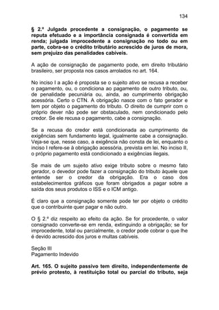 134

§ 2.º Julgada procedente a consignação, o pagamento se
reputa efetuado e a importância consignada é convertida em
renda; julgada improcedente a consignação no todo ou em
parte, cobra-se o crédito tributário acrescido de juros de mora,
sem prejuízo das penalidades cabíveis.

A ação de consignação de pagamento pode, em direito tributário
brasileiro, ser proposta nos casos arrolados no art. 164.

No inciso I a ação é proposta se o sujeito ativo se recusa a receber
o pagamento, ou, o condiciona ao pagamento de outro tributo, ou,
de penalidade pecuniária ou, ainda, ao cumprimento obrigação
acessória. Certo o CTN. A obrigação nasce com o fato gerador e
tem por objeto o pagamento do tributo. O direito de cumprir com o
próprio dever não pode ser obstaculado, nem condicionado pelo
credor. Se ele recusa o pagamento, cabe a consignação.

Se a recusa do credor está condicionada ao cumprimento de
exigências sem fundamento legal, igualmente cabe a consignação.
Veja-se que, nesse caso, a exigência não consta de lei, enquanto o
inciso I refere-se à obrigação acessória, prevista em lei. No inciso II,
o próprio pagamento está condicionado a exigências ilegais.

Se mais de um sujeito ativo exige tributo sobre o mesmo fato
gerador, o devedor pode fazer a consignação do tributo àquele que
entende ser o credor da obrigação. Era o caso dos
estabelecimentos gráficos que foram obrigados a pagar sobre a
saída dos seus produtos o ISS e o ICM antigo.

É claro que a consignação somente pode ter por objeto o crédito
que o contribuinte quer pagar e não outro.

O § 2.º diz respeito ao efeito da ação. Se for procedente, o valor
consignado converte-se em renda, extinguindo a obrigação; se for
improcedente, total ou parcialmente, o credor pode cobrar o que lhe
é devido acrescido dos juros e multas cabíveis.

Seção III
Pagamento Indevido

Art. 165. O sujeito passivo tem direito, independentemente de
prévio protesto, à restituição total ou parcial do tributo, seja
 