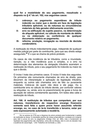 135

qual for a modalidade do seu pagamento, ressalvado o
disposto no § 4.º do art. 162, nos seguintes casos:

     I-     cobrança ou pagamento espontâneo de tributo
            indevido ou maior que o devido em face da legislação
            tributária aplicável, ou da natureza ou circunstâncias
            materiais do fato gerador efetivamente ocorrido;
     II-    erro na edificação do sujeito passivo, na determinação
            da alíquota aplicável, no cálculo do montante do débito
            ou na elaboração ou conferência de qualquer
            documento relativo ao pagamento;
     III-   reforma, anulação, revogação ou rescisão de decisão
            condenatória.

A restituição do tributo indevidamente pago, independe de qualquer
medida judicial por parte do contribuinte, para que seu direito esteja
assegurado.50 É o que se chama de prévio protesto.

Os casos de não incidência da lei tributária, como a imunidade,
isenção, ou a não incidência pura e simples, e o erro na
determinação dos elementos da obrigação tributária acarretam a
restituição do tributo, pois o seu pagamento foi indevido ou maior do
que o devido.

O inciso I trata dos primeiros casos. O inciso II trata dos segundos.
Os primeiros são comumente chamados de erro de direito, pois
decorrem da interpretação e aplicação da legislação tributária,
enquanto os outros são chamados erro de fato ou puramente
materiais. Cobra-se de quem não deve e ele paga. Ou o
contribuinte erra no cálculo do tributo devido, por confundir valores
ou alíquotas, ou, ainda, erra no preenchimento de guias e livros de
apuração de valores corretamente apurados. Em todos eles cabe a
restituição do tributo.

Art. 166. A restituição de tributos que comportem, por sua
natureza, transferência do respectivo encargo financeiro
somente será feita a quem prove haver assumido referido
encargo, ou, no caso de te-lo transferido a terceiro, estar por
este expressamente autorizado a recebê-la.
50
         Diz os autores do CTN que a dispensa de prévio protesto para fundamentar o pedido
de restituição se deveu “à orientação pacífica de nossa jurisprudência: o protesto só é exigível
para ilidir a prova do erro no pagamento (Código Civil, art. 965), mas o fundamento da
repetição dos pagamentos não voluntários, como são os tributos, não é o erro do devedor mas
a ausência de causa legal...” (Ver Trabalhos da Comissão, p. 222).
 