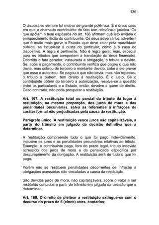 136


O dispositivo sempre foi motivo de grande polêmica. É o único caso
em que o chamado contribuinte de fato tem relevância jurídica. Os
que apóiam a tese esposada no art. 166 afirmam que isto evitaria o
enriquecimento ilícito do contribuinte. Os seus adversários advertem
que é muito mais grave o Estado, que deve zelar pela moralidade
pública, se locupletar à custa do particular, como é o caso do
dispositivo. A regra é pertinente. Não é regra geral, mas, especial
para os tributos que comportem a translação do ônus financeiro.
Ocorrido o fato gerador, instaurada a obrigação, o tributo é devido.
Se, após o pagamento, o contribuinte verifica que pagou o que não
devia, mas cobrou de terceiro o montante devido, cabe a ele provar
que esse o autorizou. Se pagou o que não devia, mas não repassou
o tributo a outrem, tem direito à restituição. É o justo. Se o
contribuinte obtém do terceiro a autorização, resolve-se a questão
entre os particulares e o Estado, então, devolve a quem de direito.
Caso contrário, não pode prosperar a restituição.

Art. 167. A restituição total ou parcial do tributo dá lugar à
restituição, na mesma proporção, dos juros de mora e das
penalidades pecuniárias, salvo as referentes a infrações de
caráter formal não prejudicadas pela causa da restituição.

Parágrafo único. A restituição vence juros não capitalizáveis, a
partir do trânsito em julgado da decisão definitiva que a
determinar.

A restituição compreende tudo o que foi pago indevidamente,
inclusive os juros e as penalidades pecuniárias relativas ao tributo.
Exemplo: o contribuinte paga, fora do prazo legal, tributo indevido
acrescido dos juros de mora e da penalidade específica por
descumprimento da obrigação. A restituição será de tudo o que foi
pago.

Porém não se restituem penalidades decorrentes de infração a
obrigações acessórias não vinculadas a causa da restituição.

São devidos juros de mora, não capitalizáveis, sobre o valor a ser
restituído contados a partir do trânsito em julgado da decisão que a
determinar.

Art. 168. O direito de pleitear a restituição extingue-se com o
decurso do prazo de 5 (cinco) anos, contados:
 