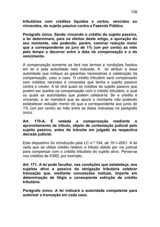 138

tributários com créditos líquidos e certos, vencidos ou
vincendos, do sujeito passivo contra a Fazenda Pública.

Parágrafo único. Sendo vincendo o crédito do sujeito passivo,
a lei determinará, para os efeitos deste artigo, a apuração do
seu montante, não podendo, porém, cominar redução maior
que a correspondente ao juro de 1% (um por cento) ao mês
pelo tempo a decorrer entre a data da compensação e a do
vencimento.

A compensação somente se fará nos termos e condições fixados
em lei e pela autoridade nela indicada. A lei atribuir a essa
autoridade que indique as garantias necessárias à celebração da
compensação, caso a caso. O crédito tributário será compensado
com créditos vencidos e vincendos que tenha o sujeito passivo
contra o credor. A lei dirá quais os créditos do sujeito passivo que
podem ser aceitos na compensação com o crédito tributário, e qual
ou quais as autoridades que podem celebrá-la. Se o crédito é
vincendo, a lei mandará que se apure o montante não podendo
estabelecer redução menor do que a correspondente aos juros de
1% (um por cento) ao mês entre as datas indicadas no parágrafo
único.

Art. 170-A. É vedada a compensação mediante o
aproveitamento de tributo, objeto de contestação judicial pelo
sujeito passivo, antes do trânsito em julgado da respectiva
decisão judicial.

Este dispositivo foi introduzido pela LC n.º 104, de 10-1-2001. A lei
veda que se utilize crédito relativo a tributo obtido por via judicial
para compensar com o crédito tributário do sujeito ativo. Pense-se
nos créditos de ICMS, por exemplo.

Art. 171. A lei pode facultar, nas condições que estabeleça, aos
sujeitos ativo e passivo da obrigação tributária celebrar
transação que, mediante concessões mútuas, importe em
determinação de litígio e conseqüente extinção de crédito
tributário.

Parágrafo único. A lei indicará a autoridade competente para
autorizar a transação em cada caso.
 