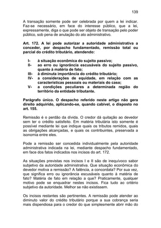 139

A transação somente pode ser celebrada por quem a lei indicar.
Faz-se necessário, em face do interesse público, que a lei,
expressamente, diga o que pode ser objeto de transação pelo poder
público, sob pena de anulação do ato administrativo.

Art. 172. A lei pode autorizar a autoridade administrativa a
conceder, por despacho fundamentado, remissão total ou
parcial do crédito tributário, atendendo:

  I-     à situação econômica do sujeito passivo;
  II-    ao erro ou ignorância escusáveis do sujeito passivo,
         quanto à matéria de fato;
  III-   à diminuta importância do crédito tributário;
  IV-    a considerações de equidade, em relação com as
         características pessoais ou materiais do caso;
  V-     a condições peculiares a determinada região do
         território da entidade tributante.

Parágrafo único. O despacho referido neste artigo não gera
direito adquirido, aplicando-se, quando cabível, o disposto no
art. 155.

Remissão é o perdão da dívida. O credor dá quitação ao devedor
sem ter o crédito satisfeito. Em matéria tributária isto somente é
possível mediante lei que indique quais os tributos remidos, quais
as obrigações alcançadas, e quais os contribuintes, preservada a
isonomia entre eles.

Pode a remissão ser concedida individualmente pela autoridade
administrativa indicada na lei, mediante despacho fundamentado,
em face dos fatos indicados nos incisos do art. 172.

As situações previstas nos incisos I e II são de inequívoco sabor
subjetivo da autoridade administrativa. Que situação econômica do
devedor motiva a remissão? A falência, a concordata? Por sua vez,
que significa erro ou ignorância escusáveis quanto à matéria de
fato? Matéria de fato em relação a que? Praticamente, qualquer
motivo pode se enquadrar nestes incisos. Fica tudo ao critério
subjetivo da autoridade. Melhor se não existissem.

Os incisos restantes são pertinentes. A remissão pode atender ao
diminuto valor do crédito tributário porque a sua cobrança seria
mais dispendiosa para o credor do que simplesmente abrir mão do
 
