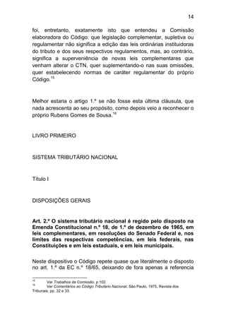 14

foi, entretanto, exatamente isto que entendeu a Comissão
elaboradora do Código: que legislação complementar, supletiva ou
regulamentar não significa a edição das leis ordinárias instituidoras
do tributo e dos seus respectivos regulamentos, mas, ao contrário,
significa a superveniência de novas leis complementares que
venham alterar o CTN, quer suplementando-o nas suas omissões,
quer estabelecendo normas de caráter regulamentar do próprio
Código.15



Melhor estaria o artigo 1.º se não fosse esta última cláusula, que
nada acrescenta ao seu propósito, como depois veio a reconhecer o
próprio Rubens Gomes de Sousa.16


LIVRO PRIMEIRO



SISTEMA TRIBUTÁRIO NACIONAL



Título I



DISPOSIÇÕES GERAIS


Art. 2.º O sistema tributário nacional é regido pelo disposto na
Emenda Constitucional n.º 18, de 1.º de dezembro de 1965, em
leis complementares, em resoluções do Senado Federal e, nos
limites das respectivas competências, em leis federais, nas
Constituições e em leis estaduais, e em leis municipais.

Neste dispositivo o Código repete quase que literalmente o disposto
no art. 1.º da EC n.º 18/65, deixando de fora apenas a referencia

15
        Ver Trabalhos da Comissão, p.102.
16
        Ver Comentários ao Código Tributário Nacional, São Paulo, 1975, Revista dos
Tribunais, pp. 32 e 33.
 