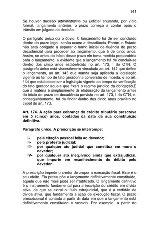 141

Se houver decisão administrativa ou judicial anulando, por vício
formal, lançamento anterior, o prazo começa a contar após o
trânsito em julgado da decisão.

O parágrafo único diz o óbvio. O lançamento há de ser concluído
dentro do prazo legal, senão ocorre a decadência. Porém, o Estado
não está obrigado a esperar o termo inicial de fluência do prazo
decadencial para proceder ao lançamento, que é de cinco anos.
Assim, se antes do início desse prazo ele toma medida preparatória
para o lançamento, é evidente que o lançamento há de concluir-se
dentro dos cinco anos estabelecido no art. 173, I do CTN. O
parágrafo único está visceralmente vinculado ao art. 142 que define
o lançamento, ao art. 143 que manda seja aplicada a legislação
vigente ao tempo de fato gerador na conversão de moeda, e ao art.
144 que estabelece ser a legislação vigente ao tempo da verificação
do fato gerador aquela que fixará o regime jurídico da obrigação.É
que a matéria é simplesmente de elaboração do lançamento antes
do início do prazo de decadência previsto no art. 173, I do CTN, e,
conseguintemente, há de findar dentro dos cinco anos previsto no
caput do art. 173.

Art. 174. A ação para cobrança do crédito tributário prescreve
em 5 (cinco) anos, contados da data da sua constituição
definitiva.

Parágrafo único. A prescrição se interrompe:

  I-     pela citação pessoal feita ao devedor;
  II-    pelo protesto judicial;
  III-   por qualquer ato judicial que constitua em mora o
         devedor;
  IV-    por qualquer ato inequívoco ainda que extrajudicial,
         que importe em reconhecimento do débito pelo
         devedor.

A prescrição impede o credor de propor a execução fiscal. Este é o
seu efeito. Ela pressupõe o lançamento definitivamente constituído,
aquele que não mais pode ser modificado. O lançamento definitivo
é o instrumento fundamental para a inscrição do crédito em dívida
ativa, de que se extrai o título extrajudicial, que é a certidão de
dívida ativa, que fundamenta a ação de execução fiscal. O prazo
prescricional é contado a partir da data em que o lançamento está
definitivamente constituído e vencido. Por exemplo, a partir do
 