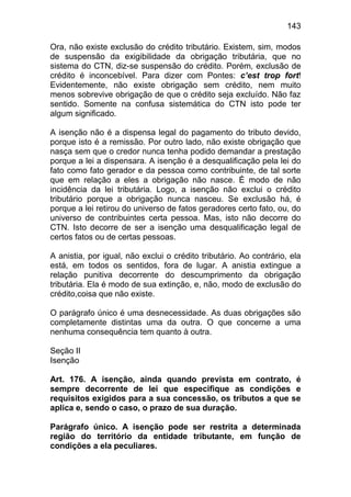 143

Ora, não existe exclusão do crédito tributário. Existem, sim, modos
de suspensão da exigibilidade da obrigação tributária, que no
sistema do CTN, diz-se suspensão do crédito. Porém, exclusão de
crédito é inconcebível. Para dizer com Pontes: c’est trop fort!
Evidentemente, não existe obrigação sem crédito, nem muito
menos sobrevive obrigação de que o crédito seja excluído. Não faz
sentido. Somente na confusa sistemática do CTN isto pode ter
algum significado.

A isenção não é a dispensa legal do pagamento do tributo devido,
porque isto é a remissão. Por outro lado, não existe obrigação que
nasça sem que o credor nunca tenha podido demandar a prestação
porque a lei a dispensara. A isenção é a desqualificação pela lei do
fato como fato gerador e da pessoa como contribuinte, de tal sorte
que em relação a eles a obrigação não nasce. É modo de não
incidência da lei tributária. Logo, a isenção não exclui o crédito
tributário porque a obrigação nunca nasceu. Se exclusão há, é
porque a lei retirou do universo de fatos geradores certo fato, ou, do
universo de contribuintes certa pessoa. Mas, isto não decorre do
CTN. Isto decorre de ser a isenção uma desqualificação legal de
certos fatos ou de certas pessoas.

A anistia, por igual, não exclui o crédito tributário. Ao contrário, ela
está, em todos os sentidos, fora de lugar. A anistia extingue a
relação punitiva decorrente do descumprimento da obrigação
tributária. Ela é modo de sua extinção, e, não, modo de exclusão do
crédito,coisa que não existe.

O parágrafo único é uma desnecessidade. As duas obrigações são
completamente distintas uma da outra. O que concerne a uma
nenhuma consequência tem quanto à outra.

Seção II
Isenção

Art. 176. A isenção, ainda quando prevista em contrato, é
sempre decorrente de lei que especifique as condições e
requisitos exigidos para a sua concessão, os tributos a que se
aplica e, sendo o caso, o prazo de sua duração.

Parágrafo único. A isenção pode ser restrita a determinada
região do território da entidade tributante, em função de
condições a ela peculiares.
 