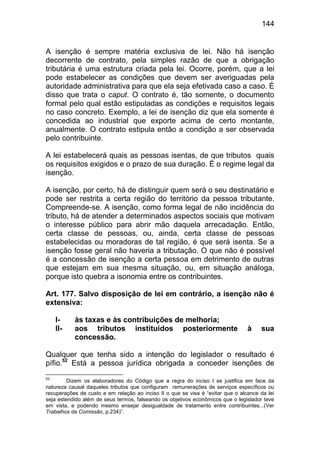 144


A isenção é sempre matéria exclusiva de lei. Não há isenção
decorrente de contrato, pela simples razão de que a obrigação
tributária é uma estrutura criada pela lei. Ocorre, porém, que a lei
pode estabelecer as condições que devem ser averiguadas pela
autoridade administrativa para que ela seja efetivada caso a caso. É
disso que trata o caput. O contrato é, tão somente, o documento
formal pelo qual estão estipuladas as condições e requisitos legais
no caso concreto. Exemplo, a lei de isenção diz que ela somente é
concedida ao industrial que exporte acima de certo montante,
anualmente. O contrato estipula então a condição a ser observada
pelo contribuinte.

A lei estabelecerá quais as pessoas isentas, de que tributos quais
os requisitos exigidos e o prazo de sua duração. É o regime legal da
isenção.

A isenção, por certo, há de distinguir quem será o seu destinatário e
pode ser restrita a certa região do território da pessoa tributante.
Compreende-se. A isenção, como forma legal de não incidência do
tributo, há de atender a determinados aspectos sociais que motivam
o interesse público para abrir mão daquela arrecadação. Então,
certa classe de pessoas, ou, ainda, certa classe de pessoas
estabelecidas ou moradoras de tal região, é que será isenta. Se a
isenção fosse geral não haveria a tributação. O que não é possível
é a concessão de isenção a certa pessoa em detrimento de outras
que estejam em sua mesma situação, ou, em situação análoga,
porque isto quebra a isonomia entre os contribuintes.

Art. 177. Salvo disposição de lei em contrário, a isenção não é
extensiva:

     I-    às taxas e às contribuições de melhoria;
     II-   aos tributos instituídos posteriormente                               à    sua
           concessão.

Qualquer que tenha sido a intenção do legislador o resultado é
pífio.52 Está a pessoa jurídica obrigada a conceder isenções de
52
         Dizem os elaboradores do Código que a regra do inciso I se justifica em face da
natureza causal daqueles tributos que configuram remunerações de serviços específicos ou
recuperações de custo e em relação ao inciso II o que se visa é “evitar que o alcance da lei
seja estendido além de seus termos, falseando os objetivos econômicos que o legislador teve
em vista, e podendo mesmo ensejar desigualdade de tratamento entre contribuintes...(Ver
Trabalhos da Comissão, p.234)”.
 