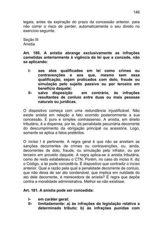 146

legais, antes da expiração do prazo da concessão anterior, para
não correr o risco de perder, automaticamente o seu direito no
exercício seguinte.

Seção III
Anistia

Art. 180. A anistia abrange exclusivamente as infrações
cometidas anteriormente à vigência da lei que a concede, não
se aplicando:

  I-    aos atos qualificados em lei como crimes ou
        contravenções e aos que, mesmo sem essa
        qualificação, sejam praticados com dolo, fraude ou
        simulação pelo sujeito passivo ou por terceiro em
        benefício daquele;
  II-   salvo disposição       em contrário, às infrações
        resultantes de conluio entre duas ou mais pessoas
        naturais ou jurídicas.

O dispositivo começa com uma redundância injustificável. Não
existe anistia em relação a fato ocorrido posteriormente a sua
concessão. É puro e simples contrassenso. A anistia, em direito
tributário, é a dispensa, por lei, da penalidade pecuniária decorrente
do descumprimento da obrigação principal ou acessória. Logo,
somente se aplica a fatos pretéritos.

O inciso I é pertinente. A regra geral é que não se anistiam as
sanções decorrentes de crimes ou contravenções, ou, ainda,
decorrentes de dolo, fraude, ou simulação pelo infrator, ou por
terceiro em proveito daquele. A regra aplica-se à anistia tributária,
como de resto estabeleceu o CTN. Porém, no caso do inciso II, diz
o Código, a lei pode concedê-la. É dispositivo que contradiz o inciso
anterior. Qual a razão pela qual a penalidade decorrente de conluio,
que não deixa de ser ato condenável, que implica em nulidade do
ato dele decorrente, é merecedora de anistia? É regra que depõe
contra a moralidade administrativa. Melhor se não existisse.

Art. 181. A anistia pode ser concedida:

  I-    em caráter geral;
  II-   limitadamente: a) às infrações da legislação relativa a
        determinado tributo; b) às infrações punidas com
 