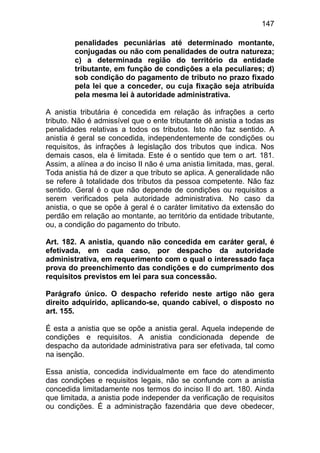 147

        penalidades pecuniárias até determinado montante,
        conjugadas ou não com penalidades de outra natureza;
        c) a determinada região do território da entidade
        tributante, em função de condições a ela peculiares; d)
        sob condição do pagamento de tributo no prazo fixado
        pela lei que a conceder, ou cuja fixação seja atribuída
        pela mesma lei à autoridade administrativa.

A anistia tributária é concedida em relação às infrações a certo
tributo. Não é admissível que o ente tributante dê anistia a todas as
penalidades relativas a todos os tributos. Isto não faz sentido. A
anistia é geral se concedida, independentemente de condições ou
requisitos, às infrações à legislação dos tributos que indica. Nos
demais casos, ela é limitada. Este é o sentido que tem o art. 181.
Assim, a alínea a do inciso II não é uma anistia limitada, mas, geral.
Toda anistia há de dizer a que tributo se aplica. A generalidade não
se refere à totalidade dos tributos da pessoa competente. Não faz
sentido. Geral é o que não depende de condições ou requisitos a
serem verificados pela autoridade administrativa. No caso da
anistia, o que se opõe à geral é o caráter limitativo da extensão do
perdão em relação ao montante, ao território da entidade tributante,
ou, a condição do pagamento do tributo.

Art. 182. A anistia, quando não concedida em caráter geral, é
efetivada, em cada caso, por despacho da autoridade
administrativa, em requerimento com o qual o interessado faça
prova do preenchimento das condições e do cumprimento dos
requisitos previstos em lei para sua concessão.

Parágrafo único. O despacho referido neste artigo não gera
direito adquirido, aplicando-se, quando cabível, o disposto no
art. 155.

É esta a anistia que se opõe a anistia geral. Aquela independe de
condições e requisitos. A anistia condicionada depende de
despacho da autoridade administrativa para ser efetivada, tal como
na isenção.

Essa anistia, concedida individualmente em face do atendimento
das condições e requisitos legais, não se confunde com a anistia
concedida limitadamente nos termos do inciso II do art. 180. Ainda
que limitada, a anistia pode independer da verificação de requisitos
ou condições. É a administração fazendária que deve obedecer,
 