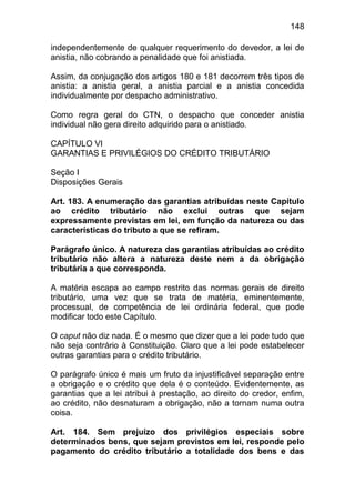 148

independentemente de qualquer requerimento do devedor, a lei de
anistia, não cobrando a penalidade que foi anistiada.

Assim, da conjugação dos artigos 180 e 181 decorrem três tipos de
anistia: a anistia geral, a anistia parcial e a anistia concedida
individualmente por despacho administrativo.

Como regra geral do CTN, o despacho que conceder anistia
individual não gera direito adquirido para o anistiado.

CAPÍTULO VI
GARANTIAS E PRIVILÉGIOS DO CRÉDITO TRIBUTÁRIO

Seção I
Disposições Gerais

Art. 183. A enumeração das garantias atribuídas neste Capítulo
ao crédito tributário não exclui outras que sejam
expressamente previstas em lei, em função da natureza ou das
características do tributo a que se refiram.

Parágrafo único. A natureza das garantias atribuídas ao crédito
tributário não altera a natureza deste nem a da obrigação
tributária a que corresponda.

A matéria escapa ao campo restrito das normas gerais de direito
tributário, uma vez que se trata de matéria, eminentemente,
processual, de competência de lei ordinária federal, que pode
modificar todo este Capítulo.

O caput não diz nada. É o mesmo que dizer que a lei pode tudo que
não seja contrário à Constituição. Claro que a lei pode estabelecer
outras garantias para o crédito tributário.

O parágrafo único é mais um fruto da injustificável separação entre
a obrigação e o crédito que dela é o conteúdo. Evidentemente, as
garantias que a lei atribui à prestação, ao direito do credor, enfim,
ao crédito, não desnaturam a obrigação, não a tornam numa outra
coisa.

Art. 184. Sem prejuízo dos privilégios especiais sobre
determinados bens, que sejam previstos em lei, responde pelo
pagamento do crédito tributário a totalidade dos bens e das
 