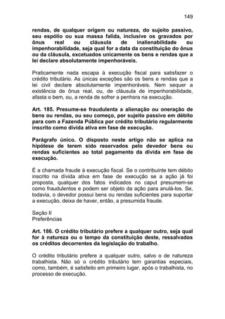 149

rendas, de qualquer origem ou natureza, do sujeito passivo,
seu espólio ou sua massa falida, inclusive os gravados por
ônus      real   ou   cláusula     de     inalienabilidade   ou
impenhorabilidade, seja qual for a data da constituição do ônus
ou da cláusula, excetuados unicamente os bens e rendas que a
lei declare absolutamente impenhoráveis.

Praticamente nada escapa à execução fiscal para satisfazer o
crédito tributário. As únicas exceções são os bens e rendas que a
lei civil declare absolutamente impenhoráveis. Nem sequer a
existência de ônus real, ou, de cláusula de impenhorabilidade,
afasta o bem, ou, a renda de sofrer a penhora na execução.

Art. 185. Presume-se fraudulenta a alienação ou oneração de
bens ou rendas, ou seu começo, por sujeito passivo em débito
para com a Fazenda Pública por crédito tributário regularmente
inscrito como dívida ativa em fase de execução.

Parágrafo único. O disposto neste artigo não se aplica na
hipótese de terem sido reservados pelo devedor bens ou
rendas suficientes ao total pagamento da dívida em fase de
execução.

É a chamada fraude à execução fiscal. Se o contribuinte tem débito
inscrito na dívida ativa em fase de execução se a ação já foi
proposta, qualquer dos fatos indicados no caput presumem-se
como fraudulentos e podem ser objeto da ação para anulá-los. Se,
todavia, o devedor possui bens ou rendas suficientes para suportar
a execução, deixa de haver, então, a presumida fraude.

Seção II
Preferências

Art. 186. O crédito tributário prefere a qualquer outro, seja qual
for à natureza ou o tempo da constituição deste, ressalvados
os créditos decorrentes da legislação do trabalho.

O crédito tributário prefere a qualquer outro, salvo o de natureza
trabalhista. Não só o crédito tributário tem garantias especiais,
como, também, é satisfeito em primeiro lugar, após o trabalhista, no
processo de execução.
 