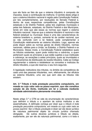 15

que ela fazia ao fato de que o sistema tributário é composto de
impostos, taxas e contribuição de melhoria. O sentido deste artigo é
que o sistema tributário nacional é regido pela Constituição Federal,
por leis complementares, por resoluções do Senado Federal e,
dentro de suas respectivas competências, pelas Constituições
estaduais e do Distrito Federal, pelas leis orgânicas municipais e
pelas leis federais, estaduais, do Distrito Federal e dos Municípios,
tendo em vista que são essas as normas que regem o sistema
tributário nacional. Veja-se que o sistema tributário é nacional e não
federal estadual ou municipal. Essa é uma das características do
sistema brasileiro e, porisso, somente lei de caráter nacional, que
se não confunde com a lei federal, pode complementar a
Constituição relativamente ao sistema tributário. Logo, apenas ela
pode dispor sobre as normas gerais de direito tributário, normas
nacionais, válidas para a União, os Estados, o Distrito Federal e os
Municípios. Desse modo, a Constituição Federal estabelece quais
os tributos existentes, quem pode instituí-los e cobrá-los, a quem
pertencem quais os princípios a que estão sujeitos a sua instituição
e cobrança, as exceções a estes princípios, quais as imunidades e
os mecanismos de distribuição da receita tributária. Cabe ao Código
regulamentar o sistema e estabelecer os conceitos e institutos do
direito tributário, a que ele reservou o seu livro segundo.

A legislação instituidora dos tributos, no âmbito da competência de
cada uma das pessoas tributantes, vem, efetivamente, dar eficácia
ao sistema tributário, uma vez que sem elas os tributos não
existem.

Art. 3.º Tributo é toda prestação pecuniária compulsória, em
moeda ou cujo valor nela se possa exprimir, que não constitua
sanção de ato ilícito, instituída em lei e cobrada mediante
atividade administrativa plenamente vinculada.


Neste artigo 3.º o CTN se vale da enumeração de características
que definem o tributo e o apartam de outros institutos a ele
assemelhados. A definição começa por dizer que o tributo é toda
prestação pecuniária compulsória, em moeda ou cujo valor nela se
possa exprimir. Ser o tributo prestação é dizer ser ele dever jurídico
de natureza patrimonial objeto do vínculo jurídico chamado
obrigação.   De outros deveres jurídicos o tributo se afasta,
exatamente, por ser ele de natureza patrimonial, como o é toda e
 