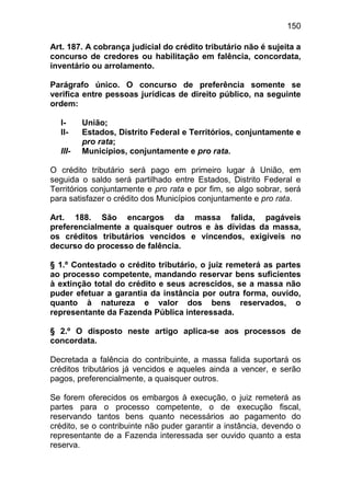 150

Art. 187. A cobrança judicial do crédito tributário não é sujeita a
concurso de credores ou habilitação em falência, concordata,
inventário ou arrolamento.

Parágrafo único. O concurso de preferência somente se
verifica entre pessoas jurídicas de direito público, na seguinte
ordem:

  I-     União;
  II-    Estados, Distrito Federal e Territórios, conjuntamente e
         pro rata;
  III-   Municípios, conjuntamente e pro rata.

O crédito tributário será pago em primeiro lugar à União, em
seguida o saldo será partilhado entre Estados, Distrito Federal e
Territórios conjuntamente e pro rata e por fim, se algo sobrar, será
para satisfazer o crédito dos Municípios conjuntamente e pro rata.

Art. 188. São encargos da massa falida, pagáveis
preferencialmente a quaisquer outros e às dívidas da massa,
os créditos tributários vencidos e vincendos, exigíveis no
decurso do processo de falência.

§ 1.º Contestado o crédito tributário, o juiz remeterá as partes
ao processo competente, mandando reservar bens suficientes
à extinção total do crédito e seus acrescidos, se a massa não
puder efetuar a garantia da instância por outra forma, ouvido,
quanto à natureza e valor dos bens reservados, o
representante da Fazenda Pública interessada.

§ 2.º O disposto neste artigo aplica-se aos processos de
concordata.

Decretada a falência do contribuinte, a massa falida suportará os
créditos tributários já vencidos e aqueles ainda a vencer, e serão
pagos, preferencialmente, a quaisquer outros.

Se forem oferecidos os embargos à execução, o juiz remeterá as
partes para o processo competente, o de execução fiscal,
reservando tantos bens quanto necessários ao pagamento do
crédito, se o contribuinte não puder garantir a instância, devendo o
representante de a Fazenda interessada ser ouvido quanto a esta
reserva.
 