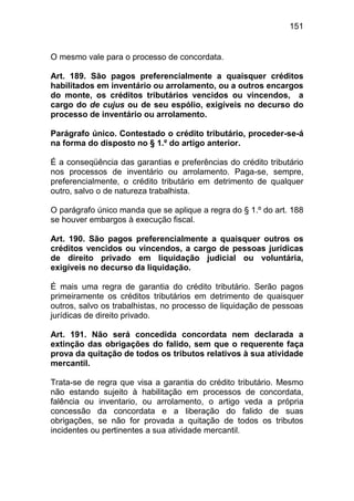 151


O mesmo vale para o processo de concordata.

Art. 189. São pagos preferencialmente a quaisquer créditos
habilitados em inventário ou arrolamento, ou a outros encargos
do monte, os créditos tributários vencidos ou vincendos, a
cargo do de cujus ou de seu espólio, exigíveis no decurso do
processo de inventário ou arrolamento.

Parágrafo único. Contestado o crédito tributário, proceder-se-á
na forma do disposto no § 1.º do artigo anterior.

É a conseqüência das garantias e preferências do crédito tributário
nos processos de inventário ou arrolamento. Paga-se, sempre,
preferencialmente, o crédito tributário em detrimento de qualquer
outro, salvo o de natureza trabalhista.

O parágrafo único manda que se aplique a regra do § 1.º do art. 188
se houver embargos à execução fiscal.

Art. 190. São pagos preferencialmente a quaisquer outros os
créditos vencidos ou vincendos, a cargo de pessoas jurídicas
de direito privado em liquidação judicial ou voluntária,
exigíveis no decurso da liquidação.

É mais uma regra de garantia do crédito tributário. Serão pagos
primeiramente os créditos tributários em detrimento de quaisquer
outros, salvo os trabalhistas, no processo de liquidação de pessoas
jurídicas de direito privado.

Art. 191. Não será concedida concordata nem declarada a
extinção das obrigações do falido, sem que o requerente faça
prova da quitação de todos os tributos relativos à sua atividade
mercantil.

Trata-se de regra que visa a garantia do crédito tributário. Mesmo
não estando sujeito à habilitação em processos de concordata,
falência ou inventario, ou arrolamento, o artigo veda a própria
concessão da concordata e a liberação do falido de suas
obrigações, se não for provada a quitação de todos os tributos
incidentes ou pertinentes a sua atividade mercantil.
 