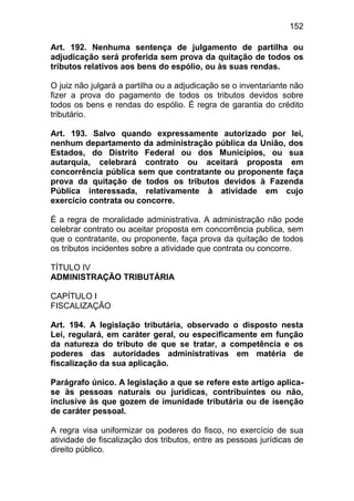 152

Art. 192. Nenhuma sentença de julgamento de partilha ou
adjudicação será proferida sem prova da quitação de todos os
tributos relativos aos bens do espólio, ou às suas rendas.

O juiz não julgará a partilha ou a adjudicação se o inventariante não
fizer a prova do pagamento de todos os tributos devidos sobre
todos os bens e rendas do espólio. É regra de garantia do crédito
tributário.

Art. 193. Salvo quando expressamente autorizado por lei,
nenhum departamento da administração pública da União, dos
Estados, do Distrito Federal ou dos Municípios, ou sua
autarquia, celebrará contrato ou aceitará proposta em
concorrência pública sem que contratante ou proponente faça
prova da quitação de todos os tributos devidos à Fazenda
Pública interessada, relativamente à atividade em cujo
exercício contrata ou concorre.

É a regra de moralidade administrativa. A administração não pode
celebrar contrato ou aceitar proposta em concorrência publica, sem
que o contratante, ou proponente, faça prova da quitação de todos
os tributos incidentes sobre a atividade que contrata ou concorre.

TÍTULO IV
ADMINISTRAÇÃO TRIBUTÁRIA

CAPÍTULO I
FISCALIZAÇÃO

Art. 194. A legislação tributária, observado o disposto nesta
Lei, regulará, em caráter geral, ou especificamente em função
da natureza do tributo de que se tratar, a competência e os
poderes das autoridades administrativas em matéria de
fiscalização da sua aplicação.

Parágrafo único. A legislação a que se refere este artigo aplica-
se às pessoas naturais ou jurídicas, contribuintes ou não,
inclusive às que gozem de imunidade tributária ou de isenção
de caráter pessoal.

A regra visa uniformizar os poderes do fisco, no exercício de sua
atividade de fiscalização dos tributos, entre as pessoas jurídicas de
direito público.
 