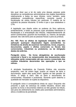 153


Isto quer dizer que a lei de cada uma dessas pessoas pode
disciplinar as competências administrativas dos órgãos fazendários
relativamente a todos os seus tributos, como, também, pode
estabelecer competências específicas, somente quanto à
fiscalização de certos tributos em particular. É matéria de lei
ordinária da pessoa tributante. O limite é que o que estabelece o
CTN.

A legislação que dispõe sobre os poderes do fisco aplica-se,
evidentemente, a todas as pessoas cujas atividades interessem à
fiscalização e à arrecadação dos tributos, independentemente de
serem contribuintes, gozarem de imunidade, ou, mesmo, de isenção
pessoal. Isto vale tanto para as pessoas físicas e para as jurídicas.

Art. 195. Para os efeitos da legislação tributária, não têm
aplicação quaisquer disposições legais excludentes ou
limitativas do direito de examinar mercadorias, livros, arquivos,
documentos, papéis e efeitos comerciais ou fiscais dos
comerciantes, industriais ou produtores, ou da obrigação
destes de exibi-los.

Parágrafo único.     Os livros obrigatórios de escrituração
comercial e fiscal e os comprovantes dos lançamentos neles
efetuados serão conservados até que ocorra a prescrição dos
créditos tributários decorrentes das operações a que se
refiram.


A atividade fiscalizatória da Fazenda Pública não encontra
empecilho, nem de ordem legal, quanto ao exame de bens e
documentos, sejam eles quais forem, ligados ao fato gerador do
tributo. O artigo é claro. São os bens e documentos de
comerciantes, industriais e produtores. Somente quem detenha a
qualidade de mercador se sujeita ao dispositivo.

O parágrafo único é conseqüência direta do caput. Enquanto não
prescrita a ação de cobrança do crédito tributário, devem eles
guardar os livros e documentos relativos ao fato gerador do tributo,
sob pena de arbitramento do crédito pela autoridade administrativa,
afora a incidência de penalidade.
 