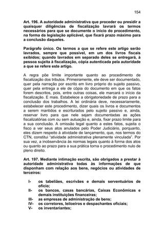 154

Art. 196. A autoridade administrativa que proceder ou presidir a
quaisquer diligências de fiscalização lavrará os termos
necessários para que se documente o início do procedimento,
na forma da legislação aplicável, que fixará prazo máximo para
a conclusão daqueles.

Parágrafo único. Os termos a que se refere este artigo serão
lavrados, sempre que possível, em um dos livros fiscais
exibidos; quando lavrados em separado deles se entregará, à
pessoa sujeita à fiscalização, cópia autenticada pela autoridade
a que se refere este artigo.

A regra põe limite importante quanto ao procedimento de
fiscalização dos tributos. Primeiramente, ele deve ser documentado,
quer pela narração por escrito em livro próprio do sujeito passivo,
quer pela entrega a ele de cópia do documento em que os fatos
forem descritos, pois, entre outras coisas, ele marcará o início da
fiscalização. E mais. Estabelece a obrigatoriedade de prazo para a
conclusão dos trabalhos. A lei ordinária deve, necessariamente,
estabelecer este procedimento, dizer quais os livros e documentos
a serem mantidos e escriturados pelo sujeito passivo e, ainda,
reservar livro para que nele sejam documentadas as ações
fiscalizatórias com ou sem autuação e, ainda, fixar prazo limite para
a sua conclusão. A omissão legal quanto a estes fatos, sujeita o
fisco a ver seus atos anulados pelo Poder Judiciário, porquanto,
eles dizem respeito à atividade de lançamento, que, nos termos do
CTN, constitui “atividade administrativa plenamente vinculada”. Por
sua vez, a inobservância às normas legais quanto à forma dos atos
ou quanto ao prazo para a sua prática torna o procedimento nulo de
pleno direito.

Art. 197. Mediante intimação escrita, são obrigados a prestar à
autoridade administrativa todas às informações de que
disponham com relação aos bens, negócios ou atividades de
terceiros:

  I-     os tabeliães, escrivães e demais serventuários de
         ofício;
  II-    os bancos, casas bancárias, Caixas Econômicas e
         demais instituições financeiras;
  III-   as empresas de administração de bens;
  IV-    os corretores, leiloeiros e despachantes oficiais;
  V-     os inventariantes;
 
