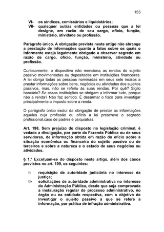 155

  VI-    os síndicos, comissários e liquidatários;
  VII-   quaisquer outras entidades ou pessoas que a lei
         designe, em razão de seu cargo, ofício, função,
         ministério, atividade ou profissão.

Parágrafo único. A obrigação prevista neste artigo não abrange
a prestação de informações quanto a fatos sobre os quais o
informante esteja legalmente obrigado a observar segredo em
razão de cargo, ofício, função, ministério, atividade ou
profissão.

Curiosamente, o dispositivo não menciona as rendas do sujeito
passivo movimentadas ou depositadas em instituições financeiras.
A lei obriga todas as pessoas nominadas em seus sete incisos a
prestar informações sobre bens, negócios ou atividades dos sujeitos
passivos, mas, não se referiu às suas rendas. Por quê? Sigilo
bancário? Se essas instituições se obrigam a informar tudo, porque
não a renda? Não faz sentido. É desarmar o fisco para investigar
principalmente o imposto sobre a renda.

O parágrafo único exclui da obrigação de prestar as informações
aqueles cuja profissão ou ofício a lei prescreve o segredo
profissional,caso de padres e psiquiatras.

Art. 198. Sem prejuízo do disposto na legislação criminal, é
vedada a divulgação, por parte da Fazenda Pública ou de seus
servidores, de informação obtida em razão do ofício sobre a
situação econômica ou financeira do sujeito passivo ou de
terceiros e sobre a natureza e o estado de seus negócios ou
atividades.

§ 1.º Excetuam-se do disposto neste artigo, além dos casos
previstos no art. 199, os seguintes:

  I-     requisição de autoridade judiciária no interesse da
         justiça;
  II-    solicitações de autoridade administrativa no interesse
         da Administração Pública, desde que seja comprovada
         a instauração regular de processo administrativo, no
         órgão ou na entidade respectiva, com o objetivo de
         investigar o sujeito passivo a que se refere a
         informação, por prática de infração administrativa.
 