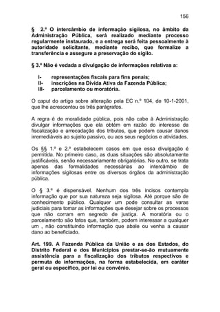 156

§ 2.º O intercâmbio de informação sigilosa, no âmbito da
Administração Pública, será realizado mediante processo
regularmente instaurado, e a entrega será feita pessoalmente à
autoridade solicitante, mediante recibo, que formalize a
transferência e assegure a preservação do sigilo.

§ 3.º Não é vedada a divulgação de informações relativas a:

  I-     representações fiscais para fins penais;
  II-    inscrições na Dívida Ativa da Fazenda Pública;
  III-   parcelamento ou moratória.

O caput do artigo sobre alteração pela EC n.º 104, de 10-1-2001,
que lhe acrescentou os três parágrafos.

A regra é de moralidade pública, pois não cabe à Administração
divulgar informações que ela obtém em razão do interesse da
fiscalização e arrecadação dos tributos, que podem causar danos
irremediáveis ao sujeito passivo, ou aos seus negócios e atividades.

Os §§ 1.º e 2.º estabelecem casos em que essa divulgação é
permitida. No primeiro caso, as duas situações são absolutamente
justificáveis, senão necessariamente obrigatórias. No outro, se trata
apenas das formalidades necessárias ao intercâmbio de
informações sigilosas entre os diversos órgãos da administração
pública.

O § 3.º é dispensável. Nenhum dos três incisos contempla
informação que por sua natureza seja sigilosa. Até porque são de
conhecimento público. Qualquer um pode consultar as varas
judiciais para tomar as informações que desejar sobre os processos
que não corram em segredo de justiça. A moratória ou o
parcelamento são fatos que, também, podem interessar a qualquer
um , não constituindo informação que abale ou venha a causar
dano ao beneficiado.

Art. 199. A Fazenda Pública da União e as dos Estados, do
Distrito Federal e dos Municípios prestar-se-ão mutuamente
assistência para a fiscalização dos tributos respectivos e
permuta de informações, na forma estabelecida, em caráter
geral ou específico, por lei ou convênio.
 