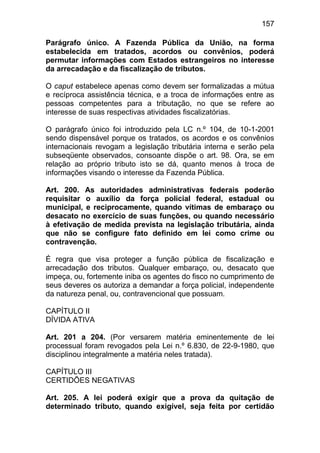 157

Parágrafo único. A Fazenda Pública da União, na forma
estabelecida em tratados, acordos ou convênios, poderá
permutar informações com Estados estrangeiros no interesse
da arrecadação e da fiscalização de tributos.

O caput estabelece apenas como devem ser formalizadas a mútua
e recíproca assistência técnica, e a troca de informações entre as
pessoas competentes para a tributação, no que se refere ao
interesse de suas respectivas atividades fiscalizatórias.

O parágrafo único foi introduzido pela LC n.º 104, de 10-1-2001
sendo dispensável porque os tratados, os acordos e os convênios
internacionais revogam a legislação tributária interna e serão pela
subseqüente observados, consoante dispõe o art. 98. Ora, se em
relação ao próprio tributo isto se dá, quanto menos à troca de
informações visando o interesse da Fazenda Pública.

Art. 200. As autoridades administrativas federais poderão
requisitar o auxílio da força policial federal, estadual ou
municipal, e reciprocamente, quando vítimas de embaraço ou
desacato no exercício de suas funções, ou quando necessário
à efetivação de medida prevista na legislação tributária, ainda
que não se configure fato definido em lei como crime ou
contravenção.

É regra que visa proteger a função pública de fiscalização e
arrecadação dos tributos. Qualquer embaraço, ou, desacato que
impeça, ou, fortemente iniba os agentes do fisco no cumprimento de
seus deveres os autoriza a demandar a força policial, independente
da natureza penal, ou, contravencional que possuam.

CAPÍTULO II
DÍVIDA ATIVA

Art. 201 a 204. (Por versarem matéria eminentemente de lei
processual foram revogados pela Lei n.º 6.830, de 22-9-1980, que
disciplinou integralmente a matéria neles tratada).

CAPÍTULO III
CERTIDÕES NEGATIVAS

Art. 205. A lei poderá exigir que a prova da quitação de
determinado tributo, quando exigível, seja feita por certidão
 