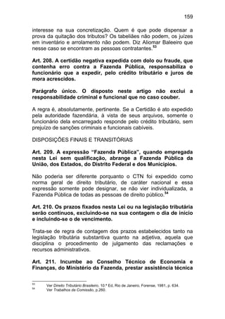 159

interesse na sua concretização. Quem é que pode dispensar a
prova da quitação dos tributos? Os tabeliães não podem, os juízes
em inventário e arrolamento não podem. Diz Aliomar Baleeiro que
nesse caso se encontram as pessoas contratantes.53

Art. 208. A certidão negativa expedida com dolo ou fraude, que
contenha erro contra a Fazenda Pública, responsabiliza o
funcionário que a expedir, pelo crédito tributário e juros de
mora acrescidos.

Parágrafo único. O disposto neste artigo não exclui a
responsabilidade criminal e funcional que no caso couber.

A regra é, absolutamente, pertinente. Se a Certidão é ato expedido
pela autoridade fazendária, à vista de seus arquivos, somente o
funcionário dela encarregado responde pelo crédito tributário, sem
prejuízo de sanções criminais e funcionais cabíveis.

DISPOSIÇÕES FINAIS E TRANSITÓRIAS

Art. 209. A expressão “Fazenda Pública”, quando empregada
nesta Lei sem qualificação, abrange a Fazenda Pública da
União, dos Estados, do Distrito Federal e dos Municípios.

Não poderia ser diferente porquanto o CTN foi expedido como
norma geral de direito tributário, de caráter nacional e essa
expressão somente pode designar, se não vier individualizada, a
Fazenda Pública de todas as pessoas de direito público.54

Art. 210. Os prazos fixados nesta Lei ou na legislação tributária
serão contínuos, excluindo-se na sua contagem o dia de início
e incluindo-se o de vencimento.

Trata-se de regra de contagem dos prazos estabelecidos tanto na
legislação tributária substantiva quanto na adjetiva, aquela que
disciplina o procedimento de julgamento das reclamações e
recursos administrativos.

Art. 211. Incumbe ao Conselho Técnico de Economia e
Finanças, do Ministério da Fazenda, prestar assistência técnica

53
     Ver Direito Tributário Brasileiro, 10.ª Ed, Rio de Janeiro, Forense, 1981, p. 634.
54
     Ver Trabalhos da Comissão, p.260.
 