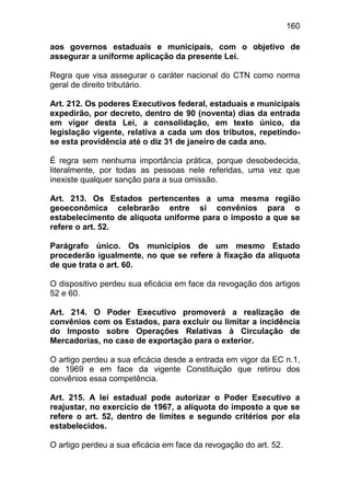 160

aos governos estaduais e municipais, com o objetivo de
assegurar a uniforme aplicação da presente Lei.

Regra que visa assegurar o caráter nacional do CTN como norma
geral de direito tributário.

Art. 212. Os poderes Executivos federal, estaduais e municipais
expedirão, por decreto, dentro de 90 (noventa) dias da entrada
em vigor desta Lei, a consolidação, em texto único, da
legislação vigente, relativa a cada um dos tributos, repetindo-
se esta providência até o diz 31 de janeiro de cada ano.

É regra sem nenhuma importância prática, porque desobedecida,
literalmente, por todas as pessoas nele referidas, uma vez que
inexiste qualquer sanção para a sua omissão.

Art. 213. Os Estados pertencentes a uma mesma região
geoeconômica celebrarão entre si convênios para o
estabelecimento de alíquota uniforme para o imposto a que se
refere o art. 52.

Parágrafo único. Os municípios de um mesmo Estado
procederão igualmente, no que se refere à fixação da alíquota
de que trata o art. 60.

O dispositivo perdeu sua eficácia em face da revogação dos artigos
52 e 60.

Art. 214. O Poder Executivo promoverá a realização de
convênios com os Estados, para excluir ou limitar a incidência
do Imposto sobre Operações Relativas à Circulação de
Mercadorias, no caso de exportação para o exterior.

O artigo perdeu a sua eficácia desde a entrada em vigor da EC n.1,
de 1969 e em face da vigente Constituição que retirou dos
convênios essa competência.

Art. 215. A lei estadual pode autorizar o Poder Executivo a
reajustar, no exercício de 1967, a alíquota do imposto a que se
refere o art. 52, dentro de limites e segundo critérios por ela
estabelecidos.

O artigo perdeu a sua eficácia em face da revogação do art. 52.
 