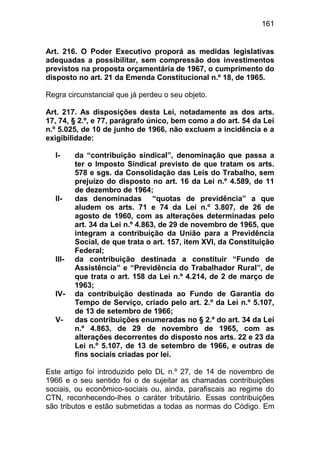 161


Art. 216. O Poder Executivo proporá as medidas legislativas
adequadas a possibilitar, sem compressão dos investimentos
previstos na proposta orçamentária de 1967, o cumprimento do
disposto no art. 21 da Emenda Constitucional n.º 18, de 1965.

Regra circunstancial que já perdeu o seu objeto.

Art. 217. As disposições desta Lei, notadamente as dos arts.
17, 74, § 2.º, e 77, parágrafo único, bem como a do art. 54 da Lei
n.º 5.025, de 10 de junho de 1966, não excluem a incidência e a
exigibilidade:

  I-     da “contribuição sindical”, denominação que passa a
         ter o Imposto Sindical previsto de que tratam os arts.
         578 e sgs. da Consolidação das Leis do Trabalho, sem
         prejuízo do disposto no art. 16 da Lei n.º 4.589, de 11
         de dezembro de 1964;
  II-    das denominadas “quotas de previdência” a que
         aludem os arts. 71 e 74 da Lei n.º 3.807, de 26 de
         agosto de 1960, com as alterações determinadas pelo
         art. 34 da Lei n.º 4.863, de 29 de novembro de 1965, que
         integram a contribuição da União para a Previdência
         Social, de que trata o art. 157, item XVI, da Constituição
         Federal;
  III-   da contribuição destinada a constituir “Fundo de
         Assistência” e “Previdência do Trabalhador Rural”, de
         que trata o art. 158 da Lei n.º 4.214, de 2 de março de
         1963;
  IV-    da contribuição destinada ao Fundo de Garantia do
         Tempo de Serviço, criado pelo art. 2.º da Lei n.º 5.107,
         de 13 de setembro de 1966;
  V-     das contribuições enumeradas no § 2.º do art. 34 da Lei
         n.º 4.863, de 29 de novembro de 1965, com as
         alterações decorrentes do disposto nos arts. 22 e 23 da
         Lei n.º 5.107, de 13 de setembro de 1966, e outras de
         fins sociais criadas por lei.

Este artigo foi introduzido pelo DL n.º 27, de 14 de novembro de
1966 e o seu sentido foi o de sujeitar as chamadas contribuições
sociais, ou econômico-sociais ou, ainda, parafiscais ao regime do
CTN, reconhecendo-lhes o caráter tributário. Essas contribuições
são tributos e estão submetidas a todas as normas do Código. Em
 