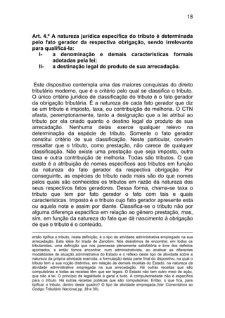 18


Art. 4.º A natureza jurídica específica do tributo é determinada
pelo fato gerador da respectiva obrigação, sendo irrelevante
para qualificá-la:
   I-    a denominação e demais características formais
         adotadas pela lei;
   II-   a destinação legal do produto de sua arrecadação.


 Este dispositivo contempla uma das maiores conquistas do direito
tributário moderno, que é o critério pelo qual se classifica o tributo.
O único critério jurídico de classificação do tributo é o fato gerador
da obrigação tributária. É a natureza de cada fato gerador que diz
se um tributo é imposto, taxa, ou contribuição de melhoria. O CTN
afasta, peremptoriamente, tanto a designação que a lei atribui ao
tributo por ela criado quanto o destino legal do produto de sua
arrecadação. Nenhuma delas exerce qualquer relevo na
determinação da espécie de tributo. Somente o fato gerador
constitui critério de sua classificação. Neste particular, convém
ressaltar que o tributo, como prestação, não carece de qualquer
classificação. Não existe uma prestação que seja imposto, outra
taxa e outra contribuição de melhoria. Todas são tributos. O que
existe é a atribuição de nomes específicos aos tributos em função
da natureza do fato gerador da respectiva obrigação. Por
conseguinte, as espécies de tributo nada mais são do que nomes
pelos quais são conhecidos os tributos em razão da natureza dos
seus respectivos fatos geradores. Dessa forma, chama-se taxa o
tributo que tem por fato gerador o fato com tais e quais
características. Imposto é o tributo cujo fato gerador apresente esta
ou aquela nota e assim por diante. Classifica-se o tributo não por
alguma diferença específica em relação ao gênero prestação, mas,
sim, em função da natureza do fato que dá nascimento à obrigação
de que o tributo é o conteúdo.

então tipifica o tributo, nesta definição, é o tipo de atividade administrativa empregado na sua
arrecadação. Esta idéia foi tirada de Zanobini. Nós desistimos de encontrar, em todos os
tributaristas, uma definição que nos parecesse plenamente satisfatória e livre dos defeitos
apontados, e então fomos encontrar, num administrativista, ao analisar as diferentes
modalidades de atuação administrativa do Estado e o reflexo deste tipo de atividade sobre a
natureza da própria atividade exercida, a formulação desta parte final do dispositivo, na qual o
tributo tem a sua noção distintiva, em relação às demais receitas do Estado, na natureza da
atividade administrativa empregada na sua arrecadação. Há outras receitas que são
compulsórias e todas as receitas têm que ser legais. O Estado não tem outro meio de ação,
que não a lei. O princípio de legalidade é geral a tudo. A compulsoriedade não é específica
para o tributo. Há outras receitas públicas que são compulsórias. Então, o que fica, para
tipificar o tributo, dentro deste quadro? O tipo de atividade empregada.(Ver Comentários ao
Código Tributário Nacional,pp. 38 e 39).
 