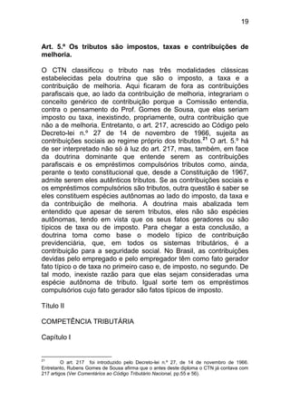 19


Art. 5.º Os tributos são impostos, taxas e contribuições de
melhoria.

O CTN classificou o tributo nas três modalidades clássicas
estabelecidas pela doutrina que são o imposto, a taxa e a
contribuição de melhoria. Aqui ficaram de fora as contribuições
parafiscais que, ao lado da contribuição de melhoria, integrariam o
conceito genérico de contribuição porque a Comissão entendia,
contra o pensamento do Prof. Gomes de Sousa, que elas seriam
imposto ou taxa, inexistindo, propriamente, outra contribuição que
não a de melhoria. Entretanto, o art. 217, acrescido ao Código pelo
Decreto-lei n.º 27 de 14 de novembro de 1966, sujeita as
contribuições sociais ao regime próprio dos tributos.21 O art. 5.º há
de ser interpretado não só à luz do art. 217, mas, também, em face
da doutrina dominante que entende serem as contribuições
parafiscais e os empréstimos compulsórios tributos como, ainda,
perante o texto constitucional que, desde a Constituição de 1967,
admite serem eles autênticos tributos. Se as contribuições sociais e
os empréstimos compulsórios são tributos, outra questão é saber se
eles constituem espécies autônomas ao lado do imposto, da taxa e
da contribuição de melhoria. A doutrina mais abalizada tem
entendido que apesar de serem tributos, eles não são espécies
autônomas, tendo em vista que os seus fatos geradores ou são
típicos de taxa ou de imposto. Para chegar a esta conclusão, a
doutrina toma como base o modelo típico de contribuição
previdenciária, que, em todos os sistemas tributários, é a
contribuição para a seguridade social. No Brasil, as contribuições
devidas pelo empregado e pelo empregador têm como fato gerador
fato típico o de taxa no primeiro caso e, de imposto, no segundo. De
tal modo, inexiste razão para que elas sejam consideradas uma
espécie autônoma de tributo. Igual sorte tem os empréstimos
compulsórios cujo fato gerador são fatos típicos de imposto.

Título II

COMPETÊNCIA TRIBUTÁRIA

Capítulo I


21
         O art. 217 foi introduzido pelo Decreto-lei n.º 27, de 14 de novembro de 1966.
Entretanto, Rubens Gomes de Sousa afirma que o antes deste diploma o CTN já contava com
217 artigos (Ver Comentários ao Código Tributário Nacional, pp.55 e 56).
 