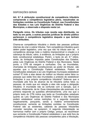 20

DISPOSIÇÕES GERAIS

Art. 6.º A atribuição constitucional de competência tributária
compreende a competência legislativa plena, ressalvadas as
limitações contidas na Constituição Federal, nas Constituições
dos Estados e nas Leis Orgânicas do Distrito Federal e dos
Municípios, e observado o disposto nesta Lei.

Parágrafo único. Os tributos cuja receita seja distribuída, no
todo ou em parte, a outras pessoas jurídicas de direito público
pertencem à competência legislativa daquela a que tenham
sido atribuídos.

Chama-se competência tributária o direito das pessoas políticas
internas de criar e cobrar tributos. Tem competência tributária quem
detém poder legislativo, uma vez que não há tributo sem lei. A
competência abrange toda a matéria imprescindível à criação e à
cobrança do tributo, salvo, à evidência, as limitações que o próprio
texto constitucional estabeleça. Porém, o texto do art. 6.º refere,
ainda, às limitações impostas pelas Constituições dos Estados,
pelas Leis Orgânicas do Distrito Federal e dos Municípios. Neste
ponto, o CTN dá margem a confusões. Ora, as imunidades,
chamadas de limitações constitucionais ao poder de tributar, são
aquelas que a Constituição Federal estabelece. Podem as
Constituições estaduais e as Leis Orgânicas municipais estabelecer
outras? É lícito a elas deixar de instituir os tributos sobre fatos ou
pessoas que estão fora das imunidades a pretexto de estabelecer
limitações à sua própria competência tributária? Sabe-se que a
imunidade põe fora de alcance da lei tributária certos fatos ou
pessoas, de modo que em relação a eles não surge a obrigação
tributária. A imunidade não se confunde com a isenção, que é
matéria, nitidamente, de lei. Duas interpretações são possíveis: a) a
primeira responde as questões afirmativamente, uma vez que o
próprio texto do CTN indica que tanto as Constituições estaduais
quanto as Leis Orgânicas do Distrito Federal e dos Municípios
podem estabelecer outras restrições; b) a segunda responde
negativamente, porquanto, sendo a matéria eminentemente
constitucional, somente as limitações contidas na Constituição
Federal são as existentes, cabendo às pessoas tributantes
conceder isenções, se quiserem. A segunda interpretação se
harmoniza melhor com o próprio Código, porque, ao reconhecer
que somente a Constituição Federal estabelece o que está fora da
competência tributária das pessoas competentes para a tributação,
 