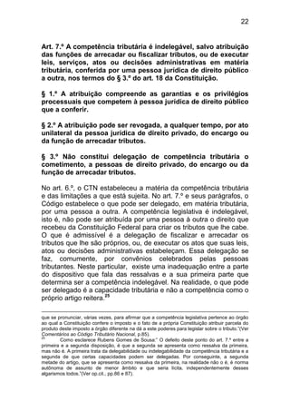 22


Art. 7.º A competência tributária é indelegável, salvo atribuição
das funções de arrecadar ou fiscalizar tributos, ou de executar
leis, serviços, atos ou decisões administrativas em matéria
tributária, conferida por uma pessoa jurídica de direito público
a outra, nos termos do § 3.º do art. 18 da Constituição.

§ 1.º A atribuição compreende as garantias e os privilégios
processuais que competem à pessoa jurídica de direito público
que a conferir.

§ 2.º A atribuição pode ser revogada, a qualquer tempo, por ato
unilateral da pessoa jurídica de direito privado, do encargo ou
da função de arrecadar tributos.

§ 3.º Não constitui delegação de competência tributária o
cometimento, a pessoas de direito privado, do encargo ou da
função de arrecadar tributos.

No art. 6.º, o CTN estabeleceu a matéria da competência tributária
e das limitações a que está sujeita. No art. 7.º e seus parágrafos, o
Código estabelece o que pode ser delegado, em matéria tributária,
por uma pessoa a outra. A competência legislativa é indelegável,
isto é, não pode ser atribuída por uma pessoa à outra o direito que
recebeu da Constituição Federal para criar os tributos que lhe cabe.
O que é admissível é a delegação de fiscalizar e arrecadar os
tributos que lhe são próprios, ou, de executar os atos que suas leis,
atos ou decisões administrativas estabeleçam. Essa delegação se
faz, comumente, por convênios celebrados pelas pessoas
tributantes. Neste particular, existe uma inadequação entre a parte
do dispositivo que fala das ressalvas e a sua primeira parte que
determina ser a competência indelegável. Na realidade, o que pode
ser delegado é a capacidade tributária e não a competência como o
próprio artigo reitera.25

que se pronunciar, várias vezes, para afirmar que a competência legislativa pertence ao órgão
ao qual a Constituição confere o imposto e o fato de a própria Constituição atribuir parcela do
produto deste imposto a órgão diferente na dá a este poderes para legislar sobre o tributo.”(Ver
Comentários ao Código Tributário Nacional, p.85).
25
         Como esclarece Rubens Gomes de Sousa:” O defeito deste ponto do art. 7.º entre a
primeira e a segunda disposição, é que a segunda se apresenta como ressalva da primeira,
mas não é. A primeira trata da delegabilidade ou indelegabilidade da competência tributária e a
segunda de que certas capacidades podem ser delegadas. Por conseguinte, a segunda
metade do artigo, que se apresenta como ressalva da primeira, na realidade não o é, é norma
autônoma de assunto de menor âmbito e que seria lícita, independentemente desses
algarismos todos.”(Ver op.cit., pp.86 e 87).
 