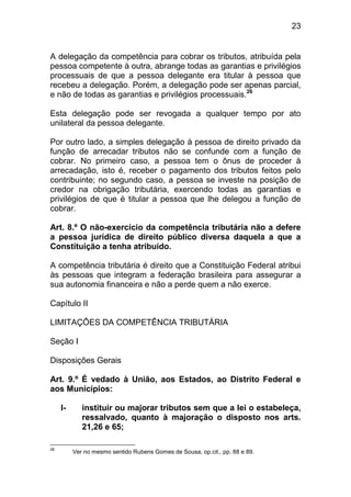 23


A delegação da competência para cobrar os tributos, atribuída pela
pessoa competente à outra, abrange todas as garantias e privilégios
processuais de que a pessoa delegante era titular à pessoa que
recebeu a delegação. Porém, a delegação pode ser apenas parcial,
e não de todas as garantias e privilégios processuais.26

Esta delegação pode ser revogada a qualquer tempo por ato
unilateral da pessoa delegante.

Por outro lado, a simples delegação à pessoa de direito privado da
função de arrecadar tributos não se confunde com a função de
cobrar. No primeiro caso, a pessoa tem o ônus de proceder à
arrecadação, isto é, receber o pagamento dos tributos feitos pelo
contribuinte; no segundo caso, a pessoa se investe na posição de
credor na obrigação tributária, exercendo todas as garantias e
privilégios de que é titular a pessoa que lhe delegou a função de
cobrar.

Art. 8.º O não-exercício da competência tributária não a defere
a pessoa jurídica de direito público diversa daquela a que a
Constituição a tenha atribuído.

A competência tributária é direito que a Constituição Federal atribui
às pessoas que integram a federação brasileira para assegurar a
sua autonomia financeira e não a perde quem a não exerce.

Capítulo II

LIMITAÇÕES DA COMPETÊNCIA TRIBUTÁRIA

Seção I

Disposições Gerais

Art. 9.º É vedado à União, aos Estados, ao Distrito Federal e
aos Municípios:

     I-      instituir ou majorar tributos sem que a lei o estabeleça,
             ressalvado, quanto à majoração o disposto nos arts.
             21,26 e 65;

26
          Ver no mesmo sentido Rubens Gomes de Sousa, op.cit., pp. 88 e 89.
 