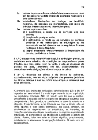 24

  II-    cobrar imposto sobre o patrimônio e a renda com base
         em lei posterior à data inicial do exercício financeiro a
         que corresponda;
  III-   estabelecer limitações ao tráfego, no território
         nacional, de pessoas ou mercadorias, por meio de
         tributos interestaduais ou intermunicipais;
  IV-    cobrar imposto sobre:
         a) o patrimônio, a renda ou os serviços uns dos
            outros;
         b) templos de qualquer culto;
         c) o patrimônio, a renda ou os serviços de partidos
            políticos e de instituições de educação ou de
            assistência social, observados os requisitos fixados
            na Seção II deste Capítulo;
         d) papel destinado exclusivamente à impressão de
            jornais, periódicos e livros.

§ 1.º O disposto no inciso IV não exclui a atribuição, por lei, às
entidades nela referida, da condição de responsáveis pelos
tributos que lhes caiba reter na fonte, e não as dispensa da
prática de atos, previstos em lei, assecuratórios do
cumprimento de obrigações tributárias por terceiros.

§ 2.º O disposto na alínea a do inciso IV aplica-se,
exclusivamente, aos serviços próprios das pessoas jurídicas
de direito público a que se refere este artigo, e inerentes aos
seus objetivos.


A primeira das chamadas limitações constitucionais que o art. 9.º
reproduz em seu inciso I é a mais importante de todas: o princípio
de legalidade tributária. Não há tributo sem lei que o institua.
Unicamente a lei pode definir o regime da obrigação tributária, que
compreende o fato gerador, o contribuinte, a base de cálculo e a
alíquota. Evidentemente, a lei tributária ao criar o tributo não se
limita apenas a fixar esses elementos; ela cuida, também, de
estabelecer os responsáveis, os substitutos, as isenções, as
reduções de base de cálculo, de alíquotas, os regimes especiais de
tributação, as penalidades, as obrigações acessórias e assim por
diante. Porém, falar em criar o tributo significa, precisamente,
estabelecer os elementos da obrigação tributária. O mais vem em
conseqüência.
 