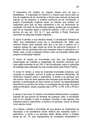 25

O dispositivo diz instituir ou majorar tributo sem lei que o
estabeleça. A majoração do tributo é o mesmo que criá-lo para os
fins de exigência de lei. Aumentar o tributo quer através da base de
cálculo ou da alíquota, é matéria exclusiva de lei. Entretanto, a
própria Constituição explicita quais os tributos que podem ser
majorados sem que se faça necessária a lei, ao prescrever as
exceções. Em face da Constituição vigente, podem ser aumentados
sem lei os impostos sobre o comércio exterior, o IPI, e o IOF, nos
termos do seu art. 153, § 1.º, que permite o Poder Executivo
aumentar as alíquotas desses impostos.

O inciso II perdeu a sua eficácia desde a Constituição Federal de
1967, que estabelecia como faz a Constituição de 1988, que
nenhum tributo será cobrado sem que a lei que o instituiu ou o
majorou esteja em vigor antes do início do exercício financeiro. A
questão não se restringe mais aos impostos sobre o patrimônio e a
renda, mas, a todo e qualquer tributo, salvo as exceções feitas pela
própria Constituição Federal.

O inciso III repete as imunidades que tem por finalidade a
preservação da unidade e integridade do território nacional, que
hoje estão previstas no art.150, V da Constituição, salvo a cobrança
de pedágio pela utilização de vias conservadas pelo Poder Público.

O inciso IV alínea, a, trata da chamada imunidade recíproca, que
consiste na proibição, comum a todas as pessoas tributantes, de
instituírem imposto sobre o patrimônio, a renda e os serviços uns
dos outros. Aqui se trata apenas dos impostos que tenham por fato
gerador a propriedade de bem móvel ou imóvel, da disponibilidade
econômica ou jurídica de renda e a prestação de serviços. No atual
sistema tributário, esses impostos são o IPTU, o ITR, o IR, o IPVA e
o ISS.

A alínea b do inciso IV repete a imunidade relativamente a qualquer
imposto de que gozam os templos de qualquer culto. A imunidade
aqui é em relação a todo e qualquer imposto e não apenas aos
impostos sobre o patrimônio, a renda e os serviços, como na alínea
a do mesmo inciso.

Já a alínea c repete a imunidade de que gozam as instituições de
educação e de assistência social relativa aos impostos sobre o
patrimônio, a renda e os serviços delas. Neste ponto, o Código
alude ao art. 14, que regulamenta as condições necessárias a
 