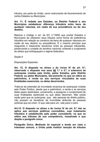 27

tributos, por parte da União, como instrumento de favorecimento de
certos Estados ou Municípios.

Art. 11. É vedado aos Estados, ao Distrito Federal e aos
Municípios estabelecer diferença tributária entre bens de
qualquer natureza, em razão da sua procedência ou do seu
destino.

Retoma o Código o art. da EC n.º18/65 que proíbe Estados e
Municípios de utilizarem seus tributos como forma de preferência
tributária em relação ao comércio de bens de qualquer natureza em
razão do seu destino ou procedência. É o mesmo princípio que
resguarda o tratamento isonômico entre as pessoas tributantes,
preservando a unidade do território nacional, evitando o surgimento
de atritos que enfraqueçam o regime federativo.

Seção II

Disposições Especiais

Art. 12. O disposto na alínea a do inciso IV do art. 9.º,
observado o disposto nos seus §§ 1.º e 2.º, é extensivo às
autarquias criadas pela União, pelos Estados, pelo Distrito
Federal, ou pelos Municípios, tão-somente no que se refere ao
patrimônio, à renda ou aos serviços vinculados às suas
finalidades essenciais, ou delas decorrentes.

Trata-se da extensão da imunidade recíproca às autarquias criadas
pelo Poder Publico, desde que o patrimônio, a renda e os serviços
delas sejam destinados, unicamente, a assegurar o cumprimento de
suas finalidades essenciais ou que delas decorram. Não existe
razão para que as autarquias, que, são pessoas de direito público,
não possam se beneficiar da imunidade atribuída às pessoas
políticas que as criam. O que vale para um, vale para o outro.

Art.13. O disposto na alínea a do inciso IV do art. 9.º não se
aplica aos serviços públicos concedidos, cujo tratamento
tributário é estabelecido pelo poder concedente, no que se
refere aos tributos de sua competência, ressalvado o que
dispõe o parágrafo único.

Parágrafo Único. Mediante lei especial e tendo em vista o
interesse comum, a União pode instituir isenção de tributos
 