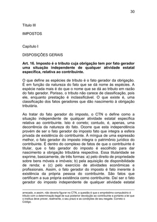 30


Título III

IMPOSTOS


Capítulo I

DISPOSIÇÕES GERAIS

Art. 16. Imposto é o tributo cuja obrigação tem por fato gerador
uma situação independente de qualquer atividade estatal
específica, relativa ao contribuinte.

O que define as espécies de tributo é o fato gerador da obrigação.
É em função da natureza do fato que se dá nome às espécies. A
espécie nada mais é do que o nome que se dá ao tributo em razão
do fato gerador. Porisso, o tributo não carece de classificação, pois
ele, enquanto prestação é inclassificável. O que existe é, uma
classificação dos fatos geradores que dão nascimento à obrigação
tributária.

Ao tratar do fato gerador do imposto, o CTN o define como a
situação independente de qualquer atividade estatal específica
relativa ao contribuinte. Isto é correto; contudo, é, apenas, uma
decorrência da natureza do fato. Ocorre que esta independência
provém de ser o fato gerador do imposto fato que integra a esfera
privada de existência do contribuinte. À míngua de uma expressão
melhor, o fato gerador do imposto integra o patrimônio jurídico do
contribuinte. É dentro do complexo de fatos de que o contribuinte é
titular, que o fato gerador do imposto é escolhido para dar
nascimento a obrigação tributária respectiva. Essa titularidade se
exprime, basicamente, de três formas: a) pelo direito de propriedade
sobre bens móveis e imóveis; b) pela aquisição de disponibilidade
de renda; e (c) pelo exercício de atividades econômicas e
profissionais. Assim, o fato gerador do imposto é fato inerente à
existência da própria pessoa do contribuinte. São fatos que
certificam a sua própria existência como contribuinte. Daí ser o fato
gerador do imposto independente de qualquer atividade estatal

arrecado, e assim, não deveria figurar no CTN, a questão é que o empréstimo compulsório é
tributo com a determinação legal de sua posterior devolução ao contribuinte e portanto a lei que
o institua deve prever, realmente, o seu prazo e as condições de seu resgate. Correto o
Código.
 