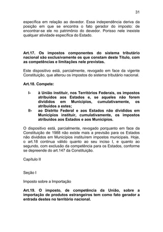 31

específica em relação ao devedor. Essa independência deriva da
posição em que se encontra o fato gerador do imposto: de
encontrar-se ele no patrimônio do devedor. Porisso nele inexiste
qualquer atividade específica do Estado.



Art.17. Os impostos componentes do sistema tributário
nacional são exclusivamente os que constam deste Título, com
as competências e limitações nele previstas.

Este dispositivo está, parcialmente, revogado em face da vigente
Constituição, que alterou os impostos do sistema tributário nacional.

Art.18. Compete:

   I-     à União instituir, nos Territórios Federais, os impostos
          atribuídos aos Estados e, se aqueles não forem
          divididos em Municípios, cumulativamente, os
          atribuídos a estes;
   II-    ao Distrito Federal e aos Estados não divididos em
          Municípios instituir, cumulativamente, os impostos
          atribuídos aos Estados e aos Municípios.

O dispositivo está, parcialmente, revogado porquanto em face da
Constituição de 1988 não existe mais a previsão para os Estados
não divididos em Municípios instituírem impostos municipais. Hoje,
o art.18 continua válido quanto ao seu inciso I, e quanto ao
segundo, com exclusão da competência para os Estados, conforme
se depreende do art.147 da Constituição.

Capítulo II


Seção I

Imposto sobre a Importação

Art.19. O imposto, de competência da União, sobre a
importação de produtos estrangeiros tem como fato gerador a
entrada destes no território nacional.
 