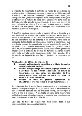 32

O imposto de importação é definido em razão da procedência do
produto, e tem por fato gerador a sua entrada no território nacional.
A entrada no território nacional do produto considerado estrangeiro
configura o fato gerador do imposto. Nem todo produto estrangeiro
é fabricado ou é natural de outro país. Estrangeiro, para efeito de
definição do fato gerador desse imposto, é tudo que provém de
outro país para se integrar à economia nacional. Assim, o produto
nacional, que foi exportado e é adquirido por importador no território
nacional, é produto estrangeiro.

O território nacional compreende o espaço aéreo, o terrestre e o
mar territorial. A entrada do produto estrangeiro neste território
define o fato gerador do imposto, mas não estabelece o momento
de sua ocorrência, que foi deferido à lei ordinária. Para efeito de
aplicação da legislação ao fato gerador importa o momento de sua
ocorrência, e não o de sua entrada, que é a sua definição jurídica. É
necessário que o produto entre no território- fato gerador- para, a
partir daí, se saber em que momento ocorre. Não há fato gerador do
imposto sem a entrada do produto no território nacional. Porém,
nem toda entrada será, necessariamente, fato gerador. É a
declaração de importação que fixa o momento de ocorrência do
fato.

Art.20. A base de cálculo do imposto é:
   I-    quando a alíquota seja específica, a unidade de medida
         adotada pela lei tributária;
   II-   quando a alíquota seja ad valorem , o preço normal que
         o produto, ou seu similar, alcançaria, ao tempo da
         importação, em uma venda em condições de livre
         concorrência, para entrega no porto ou lugar de
         entrada do produto no País;
   III- quando se trate de produto apreendido ou
         abandonado, levado a leilão, o preço da arrematação.

Alíquota específica é aquela fixada em determinada quantidade de
moeda, como por exemplo, R$ 1,00. Neste caso, a base de cálculo
será a medida adotada pela lei tributária, como, por exemplo, o
metro, o litro, e a unidade. A prestação tributária será determinada
multiplicando-se a alíquota expressa em moeda pela quantidade da
medida estipulada em lei: R$ 1,00X100 m.

Este tipo de base de cálculo não mais existe dado a sua
impraticabilidade na economia moderna.
 