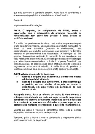 34

que não exerçam o comércio exterior. Afora isto, é contribuinte o
arrematante de produtos apreendidos ou abandonados.

Seção II

Imposto sobre a Exportação

Art.23. O imposto, de competência da União, sobre a
exportação, para o estrangeiro, de produtos nacionais ou
nacionalizados tem como fato gerador a saída destes do
território nacional.

É a saída dos produtos nacionais ou nacionalizados para outro país
o fato gerador do imposto. São nacionais os produtos fabricados no
Brasil ou dele extraídos (naturais e semoventes). São
nacionalizados os produtos estrangeiros que entraram no território
nacional e posteriormente são exportados. A definição do fato
gerador não contém a definição do momento de sua ocorrência, que
ficou reservada à lei ordinária. É a expedição da guia de exportação
que determina o momento de ocorrência do imposto. Entretanto, se,
expedida a guia, os produtos não saem efetivamente do território, o
pagamento do imposto é indevido. A saída física do produto do
território é decisiva para que se efetive o fato gerador do imposto.

Art.24. A base de cálculo do imposto é:
   I-    quando a alíquota seja específica, a unidade de medida
         adotada pela lei tributária;
   II-   quando a alíquota seja ad valorem , o preço normal que
         o produto, ou seu similar, alcançaria, ao tempo da
         exportação, em uma venda em condições de livre
         concorrência.

Parágrafo único. Para os efeitos do inciso II, considera-se a
entrega como efetuada no porto ou lugar da saída do produto,
deduzidos os tributos diretamente incidentes sobre a operação
de exportação e, nas vendas efetuadas a prazo superior aos
correntes no mercado internacional, o custo do financiamento.

Quanto ao inciso I, veja-se o comentário antes feito a idêntico
dispositivo relativo ao imposto de importação.

Também, para o inciso II vale o comentário a dispositivo similar
relativo ao imposto de importação.
 