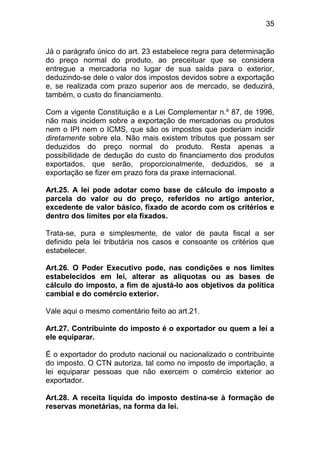 35


Já o parágrafo único do art. 23 estabelece regra para determinação
do preço normal do produto, ao preceituar que se considera
entregue a mercadoria no lugar de sua saída para o exterior,
deduzindo-se dele o valor dos impostos devidos sobre a exportação
e, se realizada com prazo superior aos de mercado, se deduzirá,
também, o custo do financiamento.

Com a vigente Constituição e a Lei Complementar n.º 87, de 1996,
não mais incidem sobre a exportação de mercadorias ou produtos
nem o IPI nem o ICMS, que são os impostos que poderiam incidir
diretamente sobre ela. Não mais existem tributos que possam ser
deduzidos do preço normal do produto. Resta apenas a
possibilidade de dedução do custo do financiamento dos produtos
exportados, que serão, proporcionalmente, deduzidos, se a
exportação se fizer em prazo fora da praxe internacional.

Art.25. A lei pode adotar como base de cálculo do imposto a
parcela do valor ou do preço, referidos no artigo anterior,
excedente de valor básico, fixado de acordo com os critérios e
dentro dos limites por ela fixados.

Trata-se, pura e simplesmente, de valor de pauta fiscal a ser
definido pela lei tributária nos casos e consoante os critérios que
estabelecer.

Art.26. O Poder Executivo pode, nas condições e nos limites
estabelecidos em lei, alterar as alíquotas ou as bases de
cálculo do imposto, a fim de ajustá-lo aos objetivos da política
cambial e do comércio exterior.

Vale aqui o mesmo comentário feito ao art.21.

Art.27. Contribuinte do imposto é o exportador ou quem a lei a
ele equiparar.

É o exportador do produto nacional ou nacionalizado o contribuinte
do imposto. O CTN autoriza, tal como no imposto de importação, a
lei equiparar pessoas que não exercem o comércio exterior ao
exportador.

Art.28. A receita líquida do imposto destina-se à formação de
reservas monetárias, na forma da lei.
 