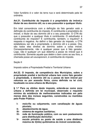 37

Valor fundiário é o valor da terra nua e será determinado pela lei
ordinária.

Art.31. Contribuinte do imposto é o proprietário do imóvel,o
titular de seu domínio útil, ou o seu possuidor a qualquer título.

Em total consonância com a definição do fato gerador está a
definição do contribuinte do imposto. É contribuinte o proprietário do
imóvel, o titular do seu domínio útil e o seu possuidor. O CTN diz
que o possuidor a qualquer título é contribuinte. O esbulhador é
contribuinte do imposto? É contribuinte, também, o inquilino? A
resposta é negativa. Ao definir o fato gerador do imposto, o CTN
estabeleceu ser ele a propriedade, o domínio útil e a posse. Ora,
são todos eles direitos de domínio sobre a coisa imóvel.
Conseqüentemente, não é qualquer posse que é fato gerador.
Logo, não é qualquer um que detenha a posse do imóvel que é
contribuinte. Somente aquele que detém o bem como se seu fora, a
chamada posse ad usucapionem, é contribuinte do imposto.

Seção II

Imposto sobre a Propriedade Predial e Territorial Urbana

Art.32. O imposto, de competência dos Municípios, sobre a
propriedade predial e territorial urbana tem como fato gerador
a propriedade, o domínio útil ou a posse de bem imóvel por
natureza ou por acessão física, como definido na lei civil,
localizado na zona urbana do Município.

§ 1.º Para os efeitos deste imposto, entende-se como zona
urbana a definida em lei municipal, observado o requisito
mínimo da existência de melhoramentos indicados em pelo
menos dois dos incisos seguintes, construídos ou mantidos
pelo Poder Público:

  I-       meio-fio ou calçamento, com canalização de águas
           pluviais;
  II-      abastecimento de água;
  III-     sistema de esgotos sanitários;
  IV-      rede de iluminação pública, com ou sem posteamento
           para distribuição domiciliar;
  V-       escola primária ou posto de saúde a uma distância
           máxima de 3(três) quilômetros do imóvel considerado.
 