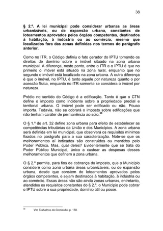 38


§ 2.º. A lei municipal pode considerar urbanas as áreas
urbanizáveis, ou de expansão urbana, constantes de
loteamentos aprovados pelos órgãos competentes, destinados
à habitação, à indústria ou ao comércio, mesmo que
localizados fora das zonas definidas nos termos do parágrafo
anterior.

Como no ITR, o Código definiu o fato gerador do IPTU tomando os
direitos de domínio sobre o imóvel situado na zona urbana
municipal. A diferença, neste ponto, entre o ITR e o IPTU é que no
primeiro o imóvel está situado na zona rural, enquanto que no
segundo o imóvel está localizado na zona urbana. A outra diferença
é que o imóvel, no IPTU, é tanto aquele por natureza quanto o por
acessão física, enquanto no ITR somente se considera o imóvel por
natureza.

Prédio no sentido do Código é a edificação. Tanto é que o CTN
define o imposto como incidente sobre a propriedade predial e
territorial urbana. O imóvel pode ser edificado ou não. Pouco
importa. Todavia, não se cobrará o imposto sobre edificações que
não tenham caráter de permanência ao solo.30

O § 1.º do art. 32 define zona urbana para efeito de estabelecer as
competências tributárias da União e dos Municípios. A zona urbana
será definida em lei municipal, que observará os requisitos mínimos
fixados no parágrafo para a sua caracterização. Note-se que os
melhoramentos aí indicados são construídos ou mantidos pelo
Poder Público. Mas, qual deles? Evidentemente que se trata do
Poder Público Municipal, único a custear as despesas desses
melhoramentos que definem a zona urbana.

O § 2.º permite, para fins de cobrança do imposto, que o Município
considere como zona urbana áreas urbanizáveis, ou de expansão
urbana, desde que constem de loteamentos aprovados pelos
órgãos competentes, e sejam destinados à habitação, à indústria ou
ao comércio. Essas áreas não são ainda zonas urbanas, entretanto,
atendidos os requisitos constantes do § 2.º, o Município pode cobrar
o IPTU sobre a sua propriedade, domínio útil ou posse.



30
      Ver Trabalhos da Comissão, p. 150.
 