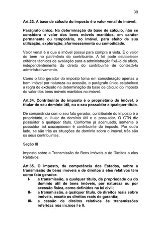 39

Art.33. A base de cálculo do imposto é o valor venal do imóvel.

Parágrafo único. Na determinação da base de cálculo, não se
considera o valor dos bens móveis mantidos, em caráter
permanente ou temporário, no imóvel, para efeito de sua
utilização, exploração, aformoseamento ou comodidade.

Valor venal é o que o imóvel possui para compra à vista. É o valor
do bem no patrimônio do contribuinte. A lei pode estabelecer
critérios técnicos de avaliação para a administração fixá-lo de ofício,
independentemente do direito do contribuinte de contestá-lo
administrativamente.

Como o fato gerador do imposto toma em consideração apenas o
bem imóvel por natureza ou acessão, o parágrafo único estabelece
a regra de exclusão na determinação da base de cálculo do imposto
do valor dos bens móveis mantidos no imóvel.

Art.34. Contribuinte do imposto é o proprietário do imóvel, o
titular do seu domínio útil, ou o seu possuidor a qualquer título.

De consonância com o seu fato gerador, contribuinte do imposto é o
proprietário, o titular do domínio útil e o possuidor. O CTN diz
possuidor a qualquer título. Conforme já acentuado, somente o
possuidor ad usucapionem é contribuinte do imposto. Por outro
lado, se são três as situações de domínio sobre o imóvel, três são
os seus contribuintes.

Seção III

Imposto sobre a Transmissão de Bens Imóveis e de Direitos a eles
Relativos

Art.35. O imposto, de competência dos Estados, sobre a
transmissão de bens imóveis e de direitos a eles relativos tem
como fato gerador:
   I-   a transmissão, a qualquer título, da propriedade ou do
        domínio útil de bens imóveis, por natureza ou por
        acessão física, como definidos na lei civil;
   II-  a transmissão, a qualquer título, de direitos reais sobre
        imóveis, exceto os direitos reais de garantia;
   III- a cessão de direitos relativos às transmissões
        referidas nos incisos I e II.
 