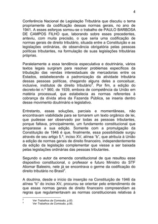 4

Conferência Nacional de Legislação Tributária que discutiu o tema
propriamente da codificação dessas normas gerais, no ano de
1941. A esses esforços somou-se o trabalho de PAULO BARBOSA
DE CAMPOS FILHO que, laborando sobre esses precedentes,
anteviu, com muita precisão, o que seria uma codificação de
normas gerais de direito tributário, situada entre a Constituição e as
legislações ordinárias, de observância obrigatória pelas pessoas
políticas tributantes, na formulação de suas legislações tributárias
próprias.

Paralelamente a essa tendência especulativa e doutrinária, vários
textos legais surgiram para resolver problemas específicos da
tributação das vendas interestaduais de mercadorias entre os
Estados, estabelecendo a padronização da atividade tributária
dessas pessoas políticas, chegando alguns deles a conceituar,
inclusive, institutos de direito tributário2. Por fim, a edição do
decreto-lei n.º 960, de 1939, embora de competência da União em
matéria processual, que estabelecia as normas referentes à
cobrança da dívida ativa da Fazenda Pública, se inseria dentro
desse movimento doutrinário e legislativo.

Entretanto, essas soluções, parciais e momentâneas, não
encontravam viabilidade para se tornarem um texto orgânico de lei,
que pudesse ser observado por todas as pessoas tributantes,
porque faltava, principalmente, um fundamento constitucional que
amparasse a sua edição. Somente com a promulgação da
Constituição de 1946 é que, finalmente, essa possibilidade surgiu
através de seu artigo 5.º, inciso XV, alínea “b”, que atribuía à União
a edição de normas gerais de direito financeiro, independentemente
da edição da legislação complementar que viesse a ser baixada
pelas legislações ordinárias das pessoas tributantes.

Segundo o autor da emenda constitucional de que resultou esse
dispositivo constitucional, o professor e futuro Ministro do STF
Aliomar Baleeiro, nele já se encontrava o germe da codificação do
direito tributário no Brasil3.

A doutrina, desde o início da inserção na Constituição de 1946 da
alínea “b” do inciso XV, procurou se orientar pelo entendimento de
que essas normas gerais de direito financeiro compreendiam as
regras que regulamentavam as normas constitucionais relativas à
2
      Ver Trabalhos da Comissão, p.83.
3
      Ver Trabalhos da Comissão, p.85.
 