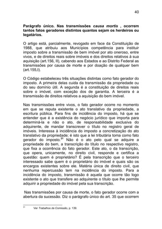 40


Parágrafo único. Nas transmissões causa mortis , ocorrem
tantos fatos geradores distintos quantos sejam os herdeiros ou
legatários.

O artigo está, parcialmente, revogado em face da Constituição de
1988, que atribuiu aos Municípios competência para instituir
imposto sobre a transmissão de bem imóvel por ato oneroso, entre
vivos, e de direitos reais sobre imóveis e dos direitos relativos à sua
aquisição (art.156, II), cabendo aos Estados e ao Distrito Federal as
transmissões por causa de morte e por doação de qualquer bem
(art.155,I).

O Código estabeleceu três situações distintas como fato gerador do
imposto. A primeira delas cuida da transmissão da propriedade ou
do seu domínio útil. A segunda é a constituição de direitos reais
sobre o imóvel, com exceção dos de garantia. A terceira é a
transmissão de direitos relativos a aquisição do bem imóvel.

Nas transmissões entre vivos, o fato gerador ocorre no momento
em que se reputa existente o ato translativo da propriedade, a
escritura pública. Para fins de incidência do imposto, há que se
entender que é a existência do negócio jurídico que importa para
determiná-la e não o ato, de responsabilidade exclusiva do
adquirente, de mandar transcrever o título no registro geral de
imóveis. Interessa à incidência do imposto a concretização do ato
translativo da propriedade; é isto que a lei tributária toma como fato
gerador do imposto.31 Não é o ato pelo qual se adquire a
propriedade do bem, a transcrição do título no respectivo registro,
que fixa a ocorrência do fato gerador. Este ato, o da transcrição,
que opera, unicamente, no direito civil, responde e certifica a
questão: quem é proprietário? É pela transcrição que o terceiro
interessado sabe quem é o proprietário do imóvel e quais são os
encargos existentes sobre ele. Matéria única de direito civil, que
nenhuma repercussão tem na incidência do imposto. Para a
incidência do imposto, transmissão é aquela que ocorre tão logo
existente o ato que transfere ao adquirente o título que lhe permite
adquirir a propriedade do imóvel pela sua transcrição.

Nas transmissões por causa de morte, o fato gerador ocorre com a
abertura da sucessão. Diz o parágrafo único do art. 35 que ocorrem

31
      Ver Trabalhos da Comissão, p. 139.
 