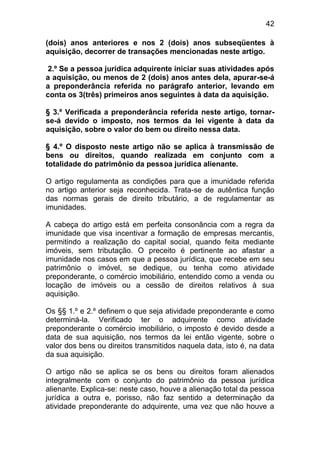 42

(dois) anos anteriores e nos 2 (dois) anos subseqüentes à
aquisição, decorrer de transações mencionadas neste artigo.

2.º Se a pessoa jurídica adquirente iniciar suas atividades após
a aquisição, ou menos de 2 (dois) anos antes dela, apurar-se-á
a preponderância referida no parágrafo anterior, levando em
conta os 3(três) primeiros anos seguintes à data da aquisição.

§ 3.º Verificada a preponderância referida neste artigo, tornar-
se-á devido o imposto, nos termos da lei vigente à data da
aquisição, sobre o valor do bem ou direito nessa data.

§ 4.º O disposto neste artigo não se aplica à transmissão de
bens ou direitos, quando realizada em conjunto com a
totalidade do patrimônio da pessoa jurídica alienante.

O artigo regulamenta as condições para que a imunidade referida
no artigo anterior seja reconhecida. Trata-se de autêntica função
das normas gerais de direito tributário, a de regulamentar as
imunidades.

A cabeça do artigo está em perfeita consonância com a regra da
imunidade que visa incentivar a formação de empresas mercantis,
permitindo a realização do capital social, quando feita mediante
imóveis, sem tributação. O preceito é pertinente ao afastar a
imunidade nos casos em que a pessoa jurídica, que recebe em seu
patrimônio o imóvel, se dedique, ou tenha como atividade
preponderante, o comércio imobiliário, entendido como a venda ou
locação de imóveis ou a cessão de direitos relativos à sua
aquisição.

Os §§ 1.º e 2.º definem o que seja atividade preponderante e como
determiná-la. Verificado ter o adquirente como atividade
preponderante o comércio imobiliário, o imposto é devido desde a
data de sua aquisição, nos termos da lei então vigente, sobre o
valor dos bens ou direitos transmitidos naquela data, isto é, na data
da sua aquisição.

O artigo não se aplica se os bens ou direitos foram alienados
integralmente com o conjunto do patrimônio da pessoa jurídica
alienante. Explica-se: neste caso, houve a alienação total da pessoa
jurídica a outra e, porisso, não faz sentido a determinação da
atividade preponderante do adquirente, uma vez que não houve a
 