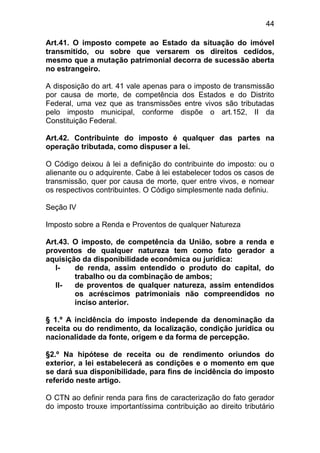 44

Art.41. O imposto compete ao Estado da situação do imóvel
transmitido, ou sobre que versarem os direitos cedidos,
mesmo que a mutação patrimonial decorra de sucessão aberta
no estrangeiro.

A disposição do art. 41 vale apenas para o imposto de transmissão
por causa de morte, de competência dos Estados e do Distrito
Federal, uma vez que as transmissões entre vivos são tributadas
pelo imposto municipal, conforme dispõe o art.152, II da
Constituição Federal.

Art.42. Contribuinte do imposto é qualquer das partes na
operação tributada, como dispuser a lei.

O Código deixou à lei a definição do contribuinte do imposto: ou o
alienante ou o adquirente. Cabe à lei estabelecer todos os casos de
transmissão, quer por causa de morte, quer entre vivos, e nomear
os respectivos contribuintes. O Código simplesmente nada definiu.

Seção IV

Imposto sobre a Renda e Proventos de qualquer Natureza

Art.43. O imposto, de competência da União, sobre a renda e
proventos de qualquer natureza tem como fato gerador a
aquisição da disponibilidade econômica ou jurídica:
   I-   de renda, assim entendido o produto do capital, do
        trabalho ou da combinação de ambos;
   II-  de proventos de qualquer natureza, assim entendidos
        os acréscimos patrimoniais não compreendidos no
        inciso anterior.

§ 1.º A incidência do imposto independe da denominação da
receita ou do rendimento, da localização, condição jurídica ou
nacionalidade da fonte, origem e da forma de percepção.

§2.º Na hipótese de receita ou de rendimento oriundos do
exterior, a lei estabelecerá as condições e o momento em que
se dará sua disponibilidade, para fins de incidência do imposto
referido neste artigo.

O CTN ao definir renda para fins de caracterização do fato gerador
do imposto trouxe importantíssima contribuição ao direito tributário
 